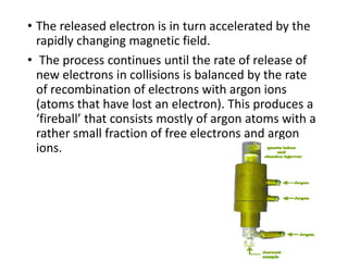• The released electron is in turn accelerated by the
rapidly changing magnetic field.
• The process continues until the rate of release of
new electrons in collisions is balanced by the rate
of recombination of electrons with argon ions
(atoms that have lost an electron). This produces a
‘fireball’ that consists mostly of argon atoms with a
rather small fraction of free electrons and argon
ions.
 