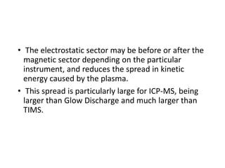 • The electrostatic sector may be before or after the
magnetic sector depending on the particular
instrument, and reduces the spread in kinetic
energy caused by the plasma.
• This spread is particularly large for ICP-MS, being
larger than Glow Discharge and much larger than
TIMS.
 