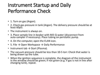 Instrument Startup and Daily
Performance Check
• 1. Turn on gas (Argon).
• 2. Check gas pressure in tank (Argon). The delivery pressure should be at
least 60psi.
• The instrument is always on.
• 3. Place sample line in beaker with Mili Q water (disconnect from
auto‐sampler if necessary). Place tubing on peristaltic pump.
• 4. On the computer, open the ELAN icon.
• 5. File → Open Workspace → Daily Performance
• Instrument tab → Start (Plasma).
• The vacuum pressure should be less than 10‐5 torr. Check that water is
being drawn up the tube.
• When the ignition sequence is complete, the diagram of the instrument
in the window should be green; if not green (e.g. if gas is not in line after
changing tank), repeat.
 