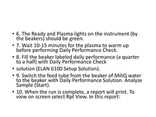 • 6. The Ready and Plasma lights on the instrument (by
the beakers) should be green.
• 7. Wait 10‐15 minutes for the plasma to warm up
before performing Daily Performance Check.
• 8. Fill the beaker labeled daily performance (a quarter
to a half) with Daily Performance Check
• solution (ELAN 6100 Setup Solution).
• 9. Switch the feed tube from the beaker of MiliQ water
to the beaker with Daily Performance Solution. Analyze
Sample (Start).
• 10. When the run is complete, a report will print. To
view on screen select Rpt View. In this report:
 