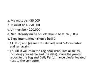 a. Mg must be > 50,000
b. In must be > 250,000
c. Ur must be > 200,000
d. Net Intensity mean of CeO should be 􀵑 3% (0.03)
e. Bkgd Intens. Mean should be 􀵑 1.
• 11. If (d) and (e) are not satisfied, wait 5‐15 minutes
and run again.
• 12. Fill in values in the Log book (Populate all fields,
including your name and the date). Place the printed
report in the Log and Daily Performance binder located
next to the computer.
 