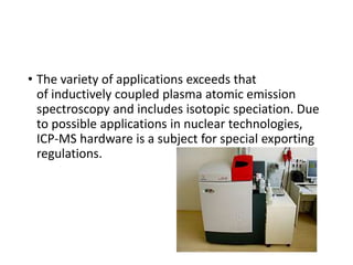• The variety of applications exceeds that
of inductively coupled plasma atomic emission
spectroscopy and includes isotopic speciation. Due
to possible applications in nuclear technologies,
ICP-MS hardware is a subject for special exporting
regulations.
 