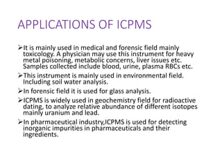 APPLICATIONS OF ICPMS
It is mainly used in medical and forensic field mainly
toxicology. A physician may use this instrument for heavy
metal poisoning, metabolic concerns, liver issues etc.
Samples collected include blood, urine, plasma RBCs etc.
This instrument is mainly used in environmental field.
Including soil water analysis.
In forensic field it is used for glass analysis.
ICPMS is widely used in geochemistry field for radioactive
dating, to analyze relative abundance of different isotopes
mainly uranium and lead.
In pharmaceutical industry,ICPMS is used for detecting
inorganic impurities in pharmaceuticals and their
ingredients.
 