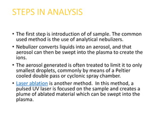 STEPS IN ANALYSIS
• The first step is introduction of of sample. The common
used method is the use of analytical nebulizers.
• Nebulizer converts liquids into an aerosol, and that
aerosol can then be swept into the plasma to create the
ions.
• The aerosol generated is often treated to limit it to only
smallest droplets, commonly by means of a Peltier
cooled double pass or cyclonic spray chamber.
• Laser ablation is another method. In this method, a
pulsed UV laser is focused on the sample and creates a
plume of ablated material which can be swept into the
plasma.
 