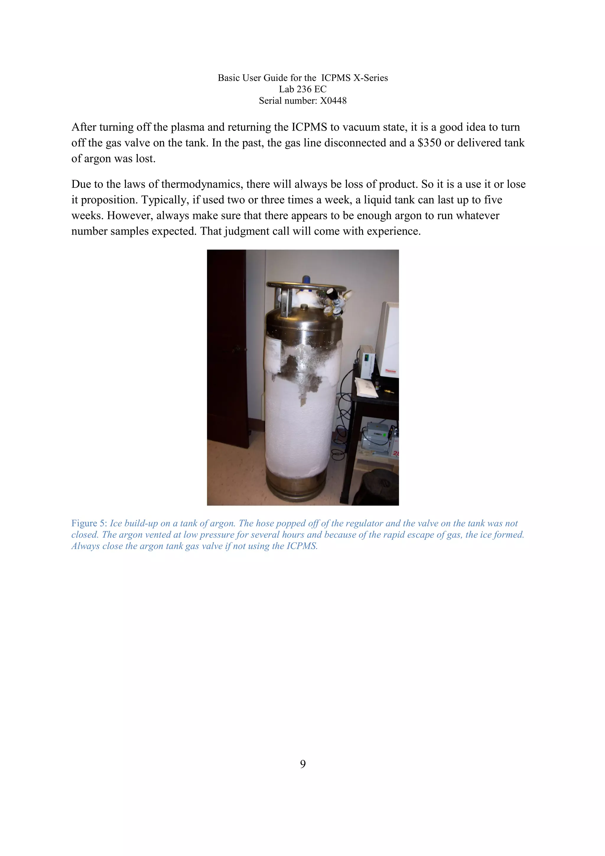 Basic User Guide for the ICPMS X-Series
Lab 236 EC
Serial number: X0448
9
After turning off the plasma and returning the ICPMS to vacuum state, it is a good idea to turn
off the gas valve on the tank. In the past, the gas line disconnected and a $350 or delivered tank
of argon was lost.
Due to the laws of thermodynamics, there will always be loss of product. So it is a use it or lose
it proposition. Typically, if used two or three times a week, a liquid tank can last up to five
weeks. However, always make sure that there appears to be enough argon to run whatever
number samples expected. That judgment call will come with experience.
Figure 5: Ice build-up on a tank of argon. The hose popped off of the regulator and the valve on the tank was not
closed. The argon vented at low pressure for several hours and because of the rapid escape of gas, the ice formed.
Always close the argon tank gas valve if not using the ICPMS.
 