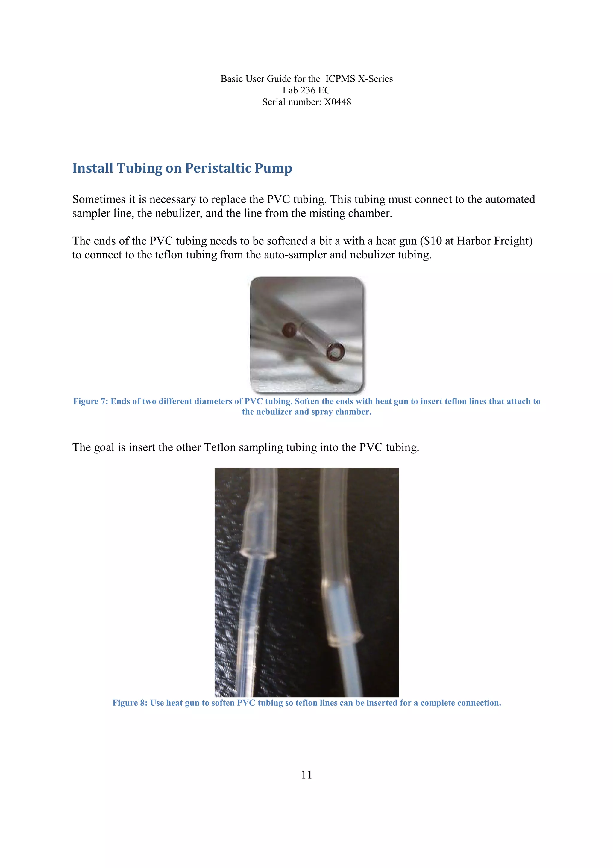 Basic User Guide for the ICPMS X-Series
Lab 236 EC
Serial number: X0448
11
Install Tubing on Peristaltic Pump
Sometimes it is necessary to replace the PVC tubing. This tubing must connect to the automated
sampler line, the nebulizer, and the line from the misting chamber.
The ends of the PVC tubing needs to be softened a bit a with a heat gun ($10 at Harbor Freight)
to connect to the teflon tubing from the auto-sampler and nebulizer tubing.
Figure 7: Ends of two different diameters of PVC tubing. Soften the ends with heat gun to insert teflon lines that attach to
the nebulizer and spray chamber.
The goal is insert the other Teflon sampling tubing into the PVC tubing.
Figure 8: Use heat gun to soften PVC tubing so teflon lines can be inserted for a complete connection.
 
