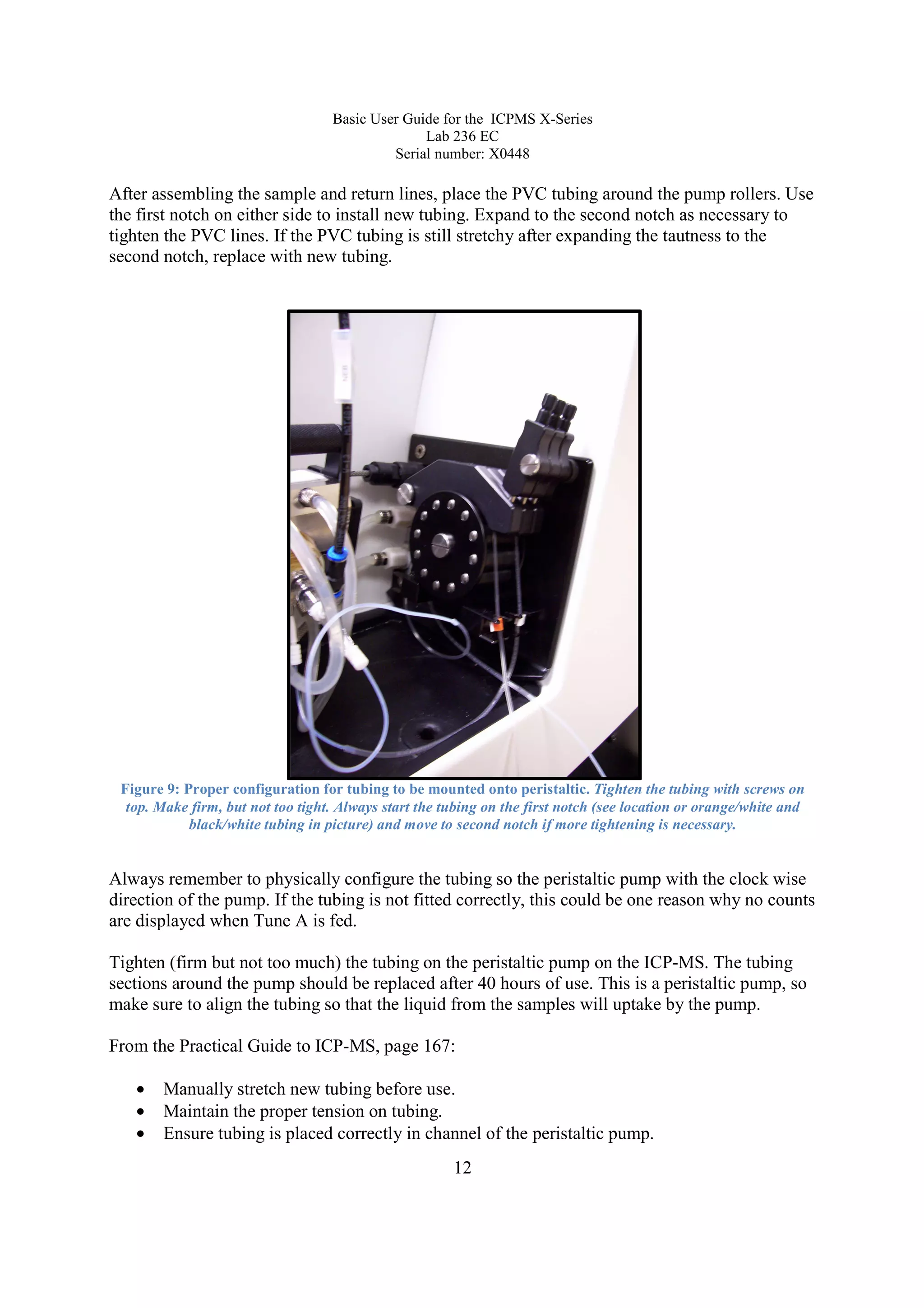 Basic User Guide for the ICPMS X-Series
Lab 236 EC
Serial number: X0448
12
After assembling the sample and return lines, place the PVC tubing around the pump rollers. Use
the first notch on either side to install new tubing. Expand to the second notch as necessary to
tighten the PVC lines. If the PVC tubing is still stretchy after expanding the tautness to the
second notch, replace with new tubing.
Figure 9: Proper configuration for tubing to be mounted onto peristaltic. Tighten the tubing with screws on
top. Make firm, but not too tight. Always start the tubing on the first notch (see location or orange/white and
black/white tubing in picture) and move to second notch if more tightening is necessary.
Always remember to physically configure the tubing so the peristaltic pump with the clock wise
direction of the pump. If the tubing is not fitted correctly, this could be one reason why no counts
are displayed when Tune A is fed.
Tighten (firm but not too much) the tubing on the peristaltic pump on the ICP-MS. The tubing
sections around the pump should be replaced after 40 hours of use. This is a peristaltic pump, so
make sure to align the tubing so that the liquid from the samples will uptake by the pump.
From the Practical Guide to ICP-MS, page 167:
• Manually stretch new tubing before use.
• Maintain the proper tension on tubing.
• Ensure tubing is placed correctly in channel of the peristaltic pump.
 