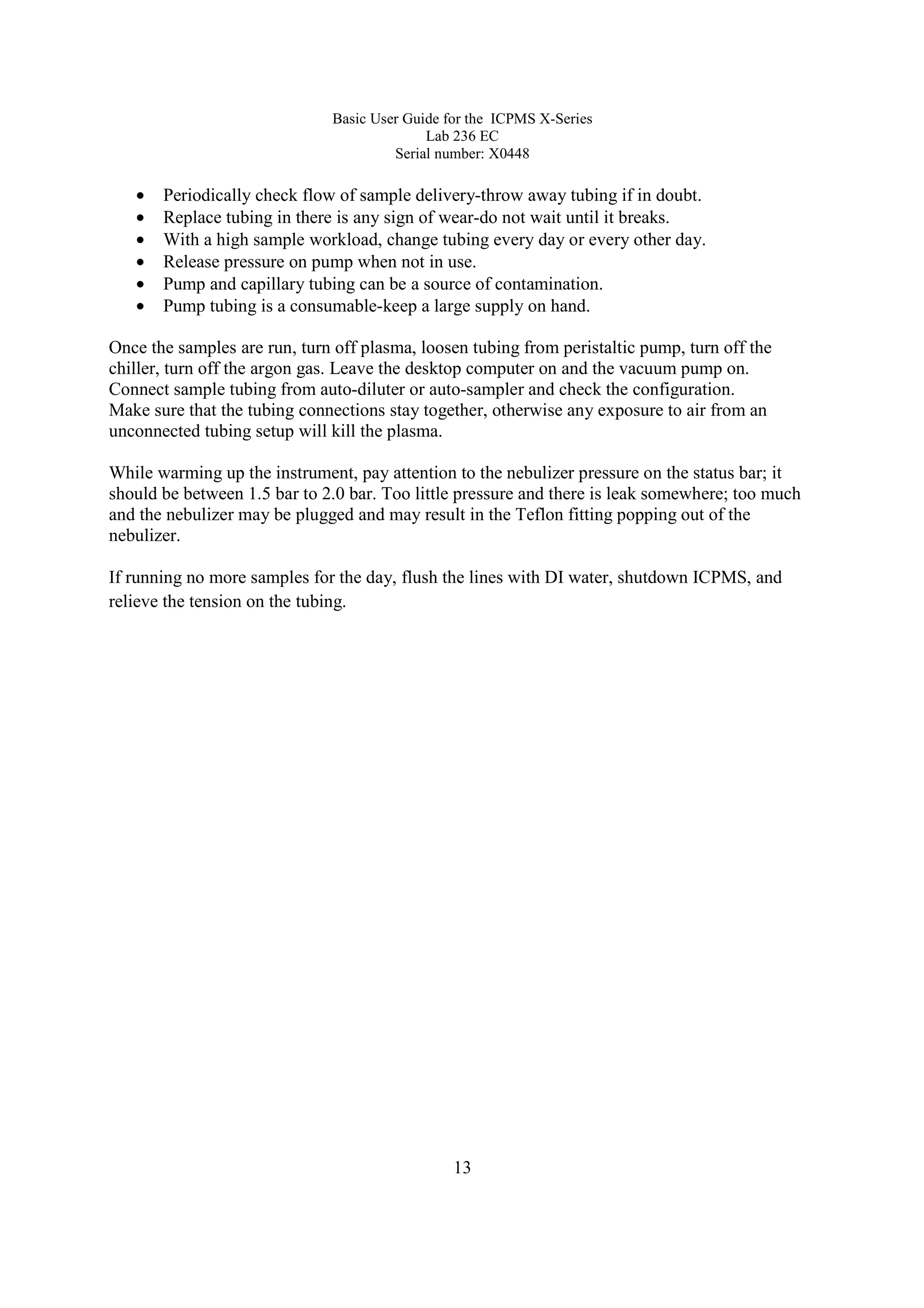 Basic User Guide for the ICPMS X-Series
Lab 236 EC
Serial number: X0448
13
• Periodically check flow of sample delivery-throw away tubing if in doubt.
• Replace tubing in there is any sign of wear-do not wait until it breaks.
• With a high sample workload, change tubing every day or every other day.
• Release pressure on pump when not in use.
• Pump and capillary tubing can be a source of contamination.
• Pump tubing is a consumable-keep a large supply on hand.
Once the samples are run, turn off plasma, loosen tubing from peristaltic pump, turn off the
chiller, turn off the argon gas. Leave the desktop computer on and the vacuum pump on.
Connect sample tubing from auto-diluter or auto-sampler and check the configuration.
Make sure that the tubing connections stay together, otherwise any exposure to air from an
unconnected tubing setup will kill the plasma.
While warming up the instrument, pay attention to the nebulizer pressure on the status bar; it
should be between 1.5 bar to 2.0 bar. Too little pressure and there is leak somewhere; too much
and the nebulizer may be plugged and may result in the Teflon fitting popping out of the
nebulizer.
If running no more samples for the day, flush the lines with DI water, shutdown ICPMS, and
relieve the tension on the tubing.
 