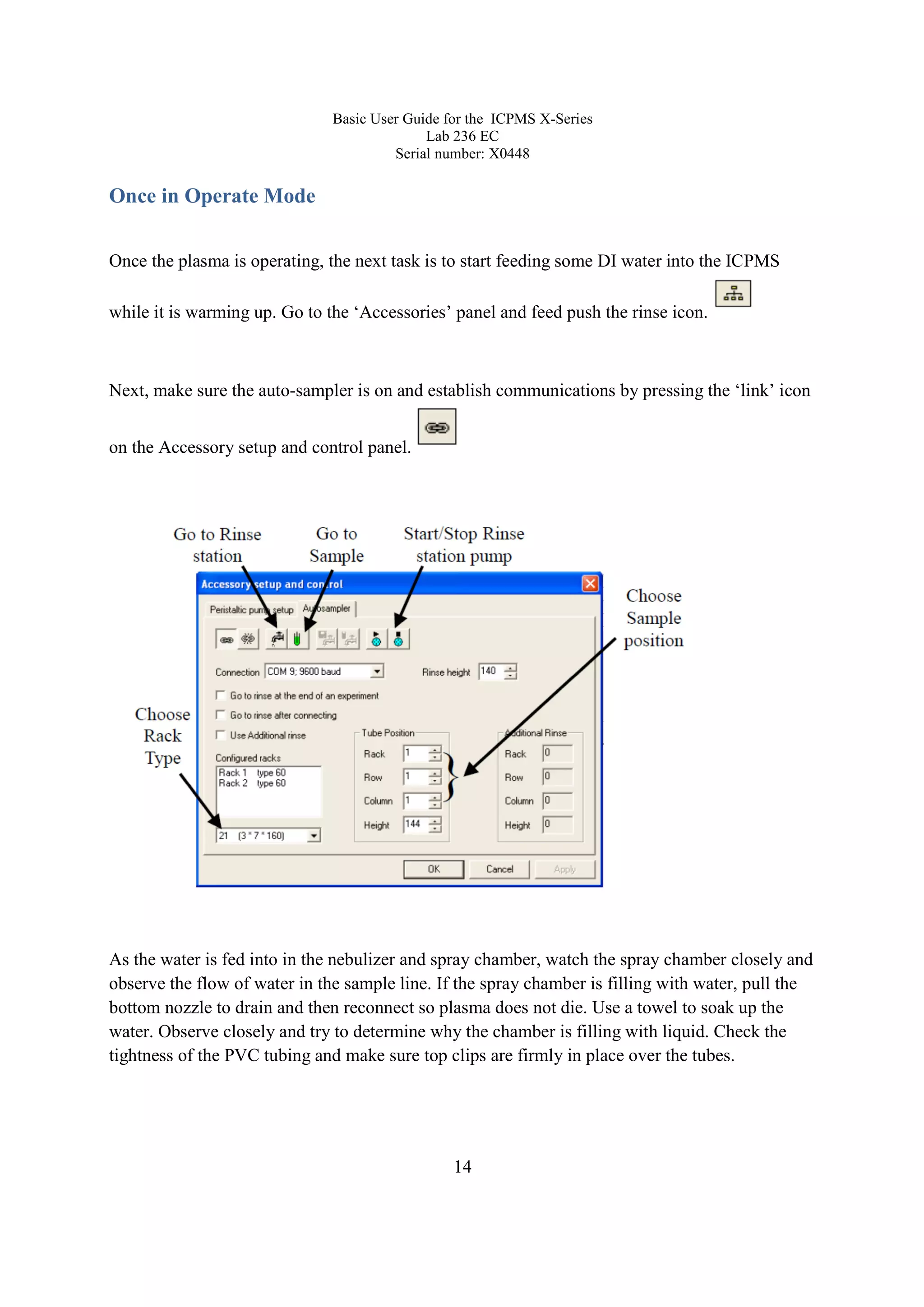 Basic User Guide for the ICPMS X-Series
Lab 236 EC
Serial number: X0448
14
Once in Operate Mode
Once the plasma is operating, the next task is to start feeding some DI water into the ICPMS
while it is warming up. Go to the ‘Accessories’ panel and feed push the rinse icon.
Next, make sure the auto-sampler is on and establish communications by pressing the ‘link’ icon
on the Accessory setup and control panel.
As the water is fed into in the nebulizer and spray chamber, watch the spray chamber closely and
observe the flow of water in the sample line. If the spray chamber is filling with water, pull the
bottom nozzle to drain and then reconnect so plasma does not die. Use a towel to soak up the
water. Observe closely and try to determine why the chamber is filling with liquid. Check the
tightness of the PVC tubing and make sure top clips are firmly in place over the tubes.
 