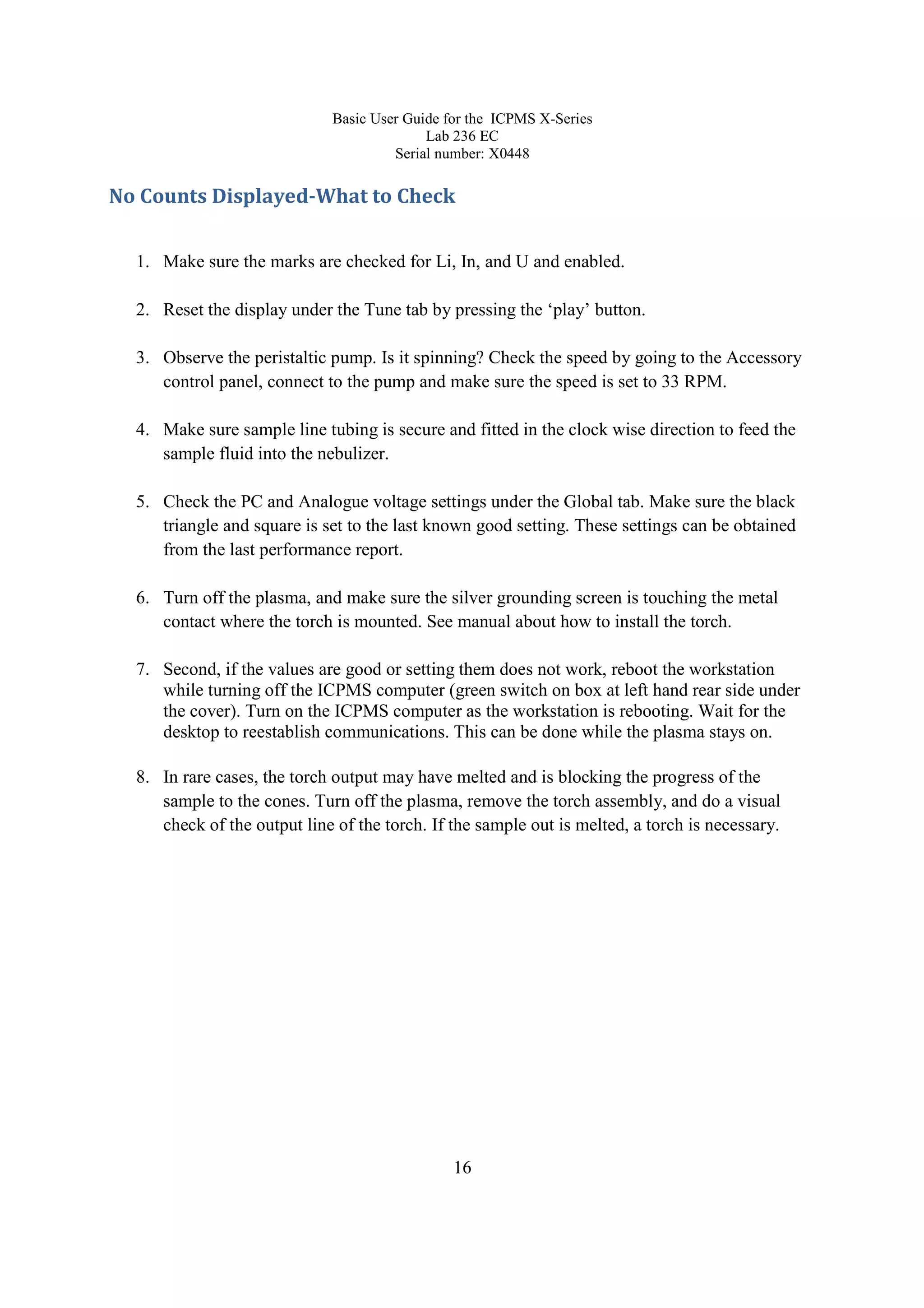 Basic User Guide for the ICPMS X-Series
Lab 236 EC
Serial number: X0448
16
No Counts Displayed-What to Check
1. Make sure the marks are checked for Li, In, and U and enabled.
2. Reset the display under the Tune tab by pressing the ‘play’ button.
3. Observe the peristaltic pump. Is it spinning? Check the speed by going to the Accessory
control panel, connect to the pump and make sure the speed is set to 33 RPM.
4. Make sure sample line tubing is secure and fitted in the clock wise direction to feed the
sample fluid into the nebulizer.
5. Check the PC and Analogue voltage settings under the Global tab. Make sure the black
triangle and square is set to the last known good setting. These settings can be obtained
from the last performance report.
6. Turn off the plasma, and make sure the silver grounding screen is touching the metal
contact where the torch is mounted. See manual about how to install the torch.
7. Second, if the values are good or setting them does not work, reboot the workstation
while turning off the ICPMS computer (green switch on box at left hand rear side under
the cover). Turn on the ICPMS computer as the workstation is rebooting. Wait for the
desktop to reestablish communications. This can be done while the plasma stays on.
8. In rare cases, the torch output may have melted and is blocking the progress of the
sample to the cones. Turn off the plasma, remove the torch assembly, and do a visual
check of the output line of the torch. If the sample out is melted, a torch is necessary.
 