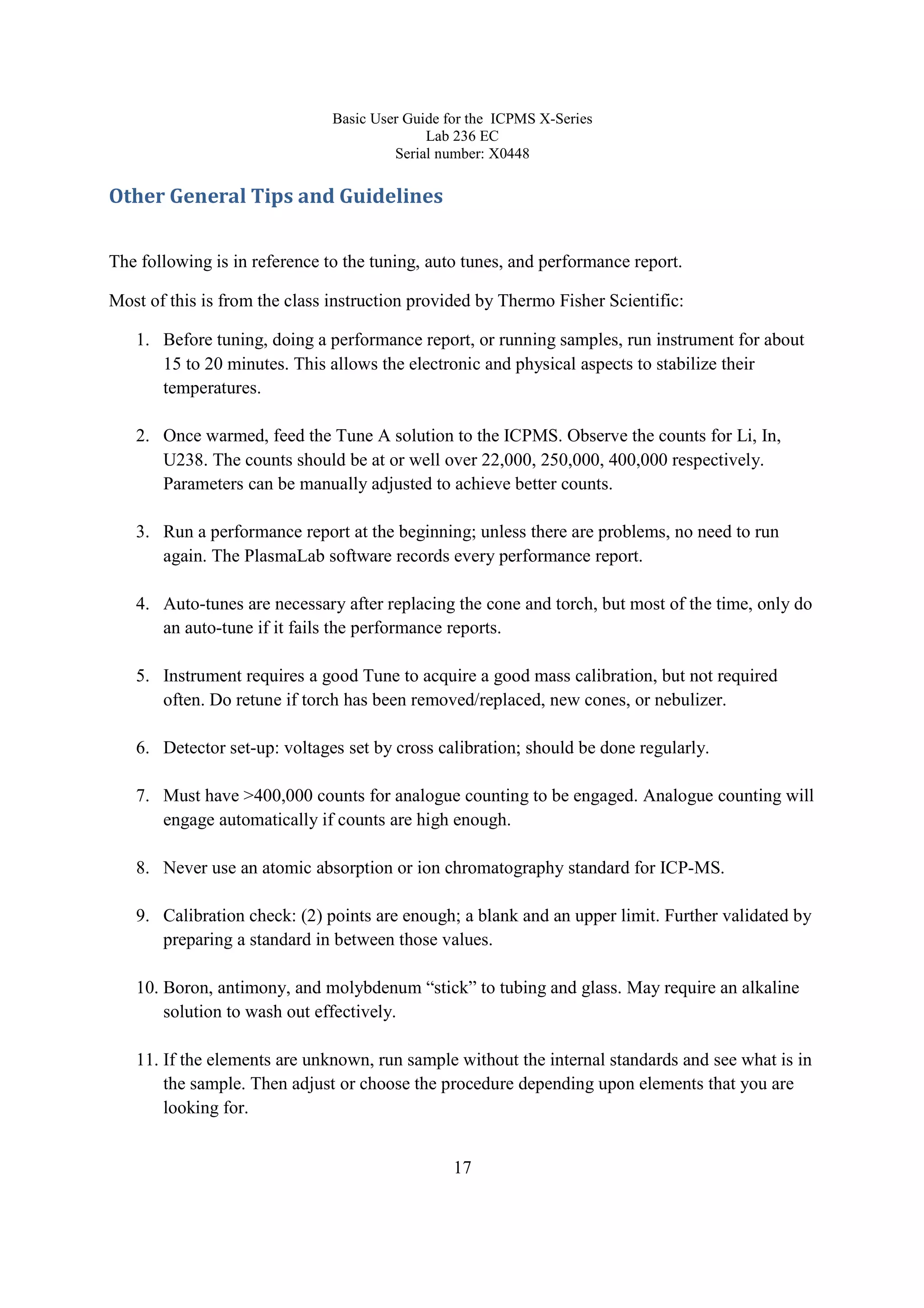 Basic User Guide for the ICPMS X-Series
Lab 236 EC
Serial number: X0448
17
Other General Tips and Guidelines
The following is in reference to the tuning, auto tunes, and performance report.
Most of this is from the class instruction provided by Thermo Fisher Scientific:
1. Before tuning, doing a performance report, or running samples, run instrument for about
15 to 20 minutes. This allows the electronic and physical aspects to stabilize their
temperatures.
2. Once warmed, feed the Tune A solution to the ICPMS. Observe the counts for Li, In,
U238. The counts should be at or well over 22,000, 250,000, 400,000 respectively.
Parameters can be manually adjusted to achieve better counts.
3. Run a performance report at the beginning; unless there are problems, no need to run
again. The PlasmaLab software records every performance report.
4. Auto-tunes are necessary after replacing the cone and torch, but most of the time, only do
an auto-tune if it fails the performance reports.
5. Instrument requires a good Tune to acquire a good mass calibration, but not required
often. Do retune if torch has been removed/replaced, new cones, or nebulizer.
6. Detector set-up: voltages set by cross calibration; should be done regularly.
7. Must have >400,000 counts for analogue counting to be engaged. Analogue counting will
engage automatically if counts are high enough.
8. Never use an atomic absorption or ion chromatography standard for ICP-MS.
9. Calibration check: (2) points are enough; a blank and an upper limit. Further validated by
preparing a standard in between those values.
10. Boron, antimony, and molybdenum “stick” to tubing and glass. May require an alkaline
solution to wash out effectively.
11. If the elements are unknown, run sample without the internal standards and see what is in
the sample. Then adjust or choose the procedure depending upon elements that you are
looking for.
 