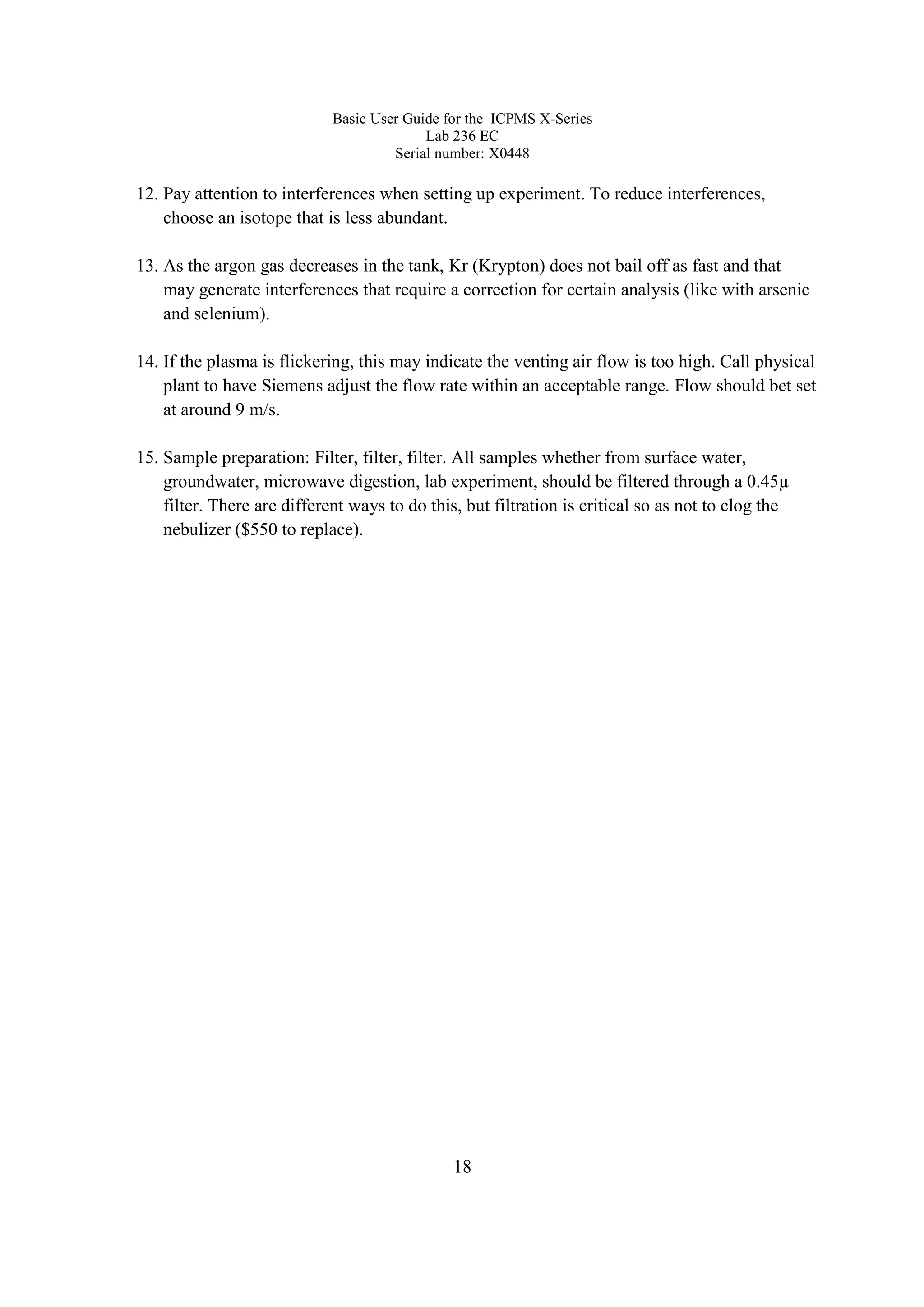 Basic User Guide for the ICPMS X-Series
Lab 236 EC
Serial number: X0448
18
12. Pay attention to interferences when setting up experiment. To reduce interferences,
choose an isotope that is less abundant.
13. As the argon gas decreases in the tank, Kr (Krypton) does not bail off as fast and that
may generate interferences that require a correction for certain analysis (like with arsenic
and selenium).
14. If the plasma is flickering, this may indicate the venting air flow is too high. Call physical
plant to have Siemens adjust the flow rate within an acceptable range. Flow should bet set
at around 9 m/s.
15. Sample preparation: Filter, filter, filter. All samples whether from surface water,
groundwater, microwave digestion, lab experiment, should be filtered through a 0.45µ
filter. There are different ways to do this, but filtration is critical so as not to clog the
nebulizer ($550 to replace).
 