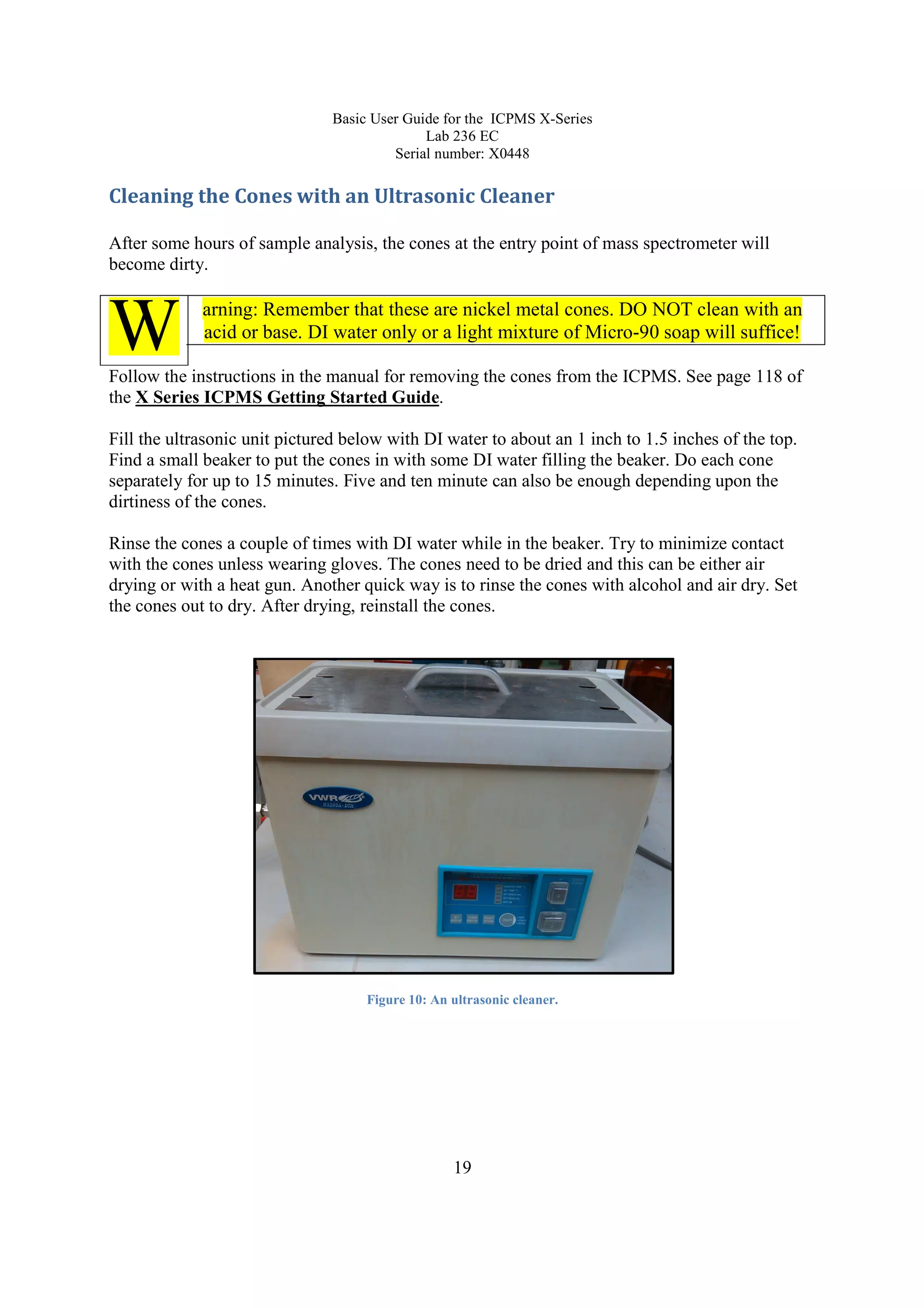 Basic User Guide for the ICPMS X-Series
Lab 236 EC
Serial number: X0448
19
Cleaning the Cones with an Ultrasonic Cleaner
After some hours of sample analysis, the cones at the entry point of mass spectrometer will
become dirty.
arning: Remember that these are nickel metal cones. DO NOT clean with an
acid or base. DI water only or a light mixture of Micro-90 soap will suffice!
Follow the instructions in the manual for removing the cones from the ICPMS. See page 118 of
the X Series ICPMS Getting Started Guide.
Fill the ultrasonic unit pictured below with DI water to about an 1 inch to 1.5 inches of the top.
Find a small beaker to put the cones in with some DI water filling the beaker. Do each cone
separately for up to 15 minutes. Five and ten minute can also be enough depending upon the
dirtiness of the cones.
Rinse the cones a couple of times with DI water while in the beaker. Try to minimize contact
with the cones unless wearing gloves. The cones need to be dried and this can be either air
drying or with a heat gun. Another quick way is to rinse the cones with alcohol and air dry. Set
the cones out to dry. After drying, reinstall the cones.
Figure 10: An ultrasonic cleaner.
W
 