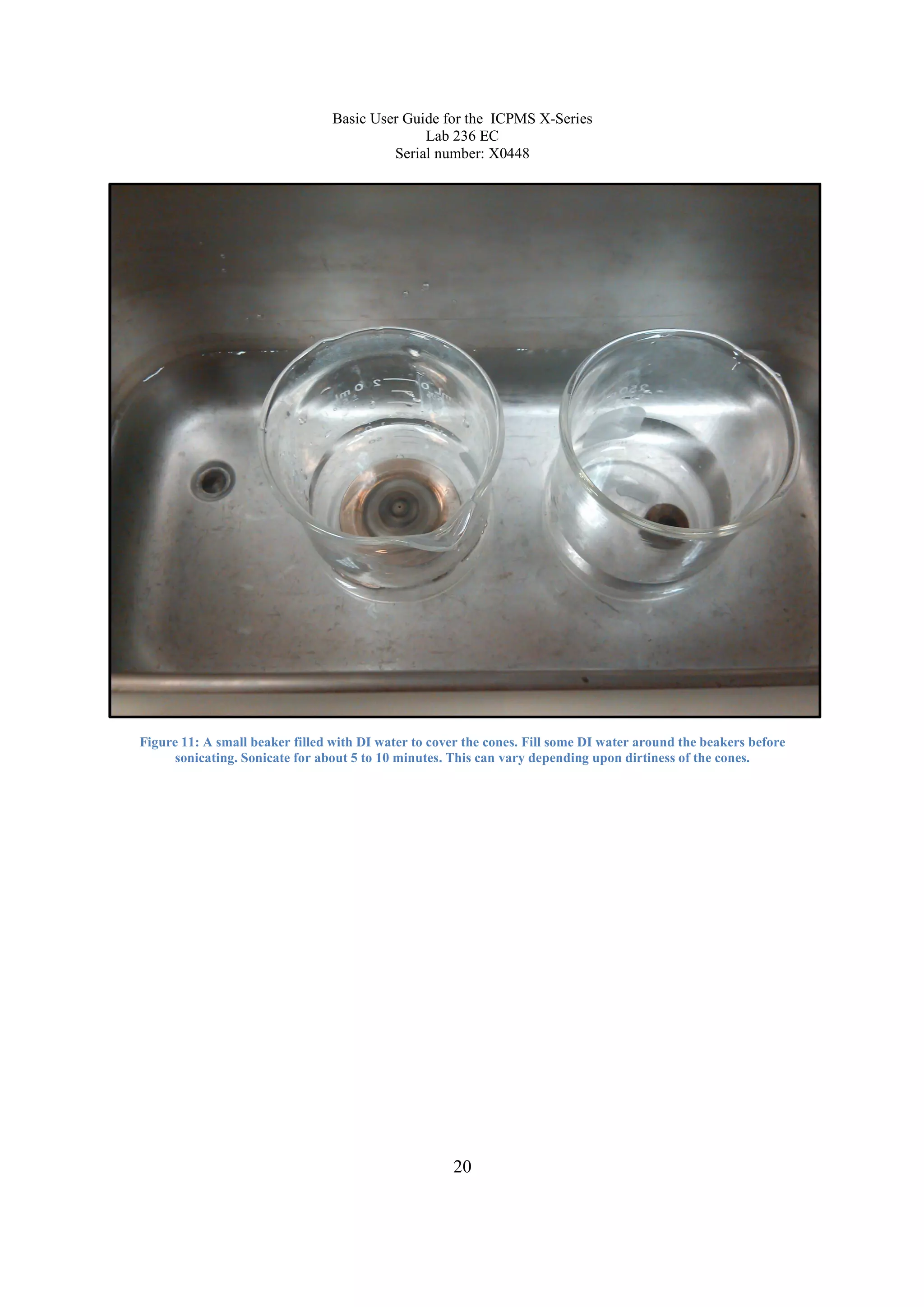 Basic User Guide for the ICPMS X-Series
Lab 236 EC
Serial number: X0448
20
Figure 11: A small beaker filled with DI water to cover the cones. Fill some DI water around the beakers before
sonicating. Sonicate for about 5 to 10 minutes. This can vary depending upon dirtiness of the cones.
 