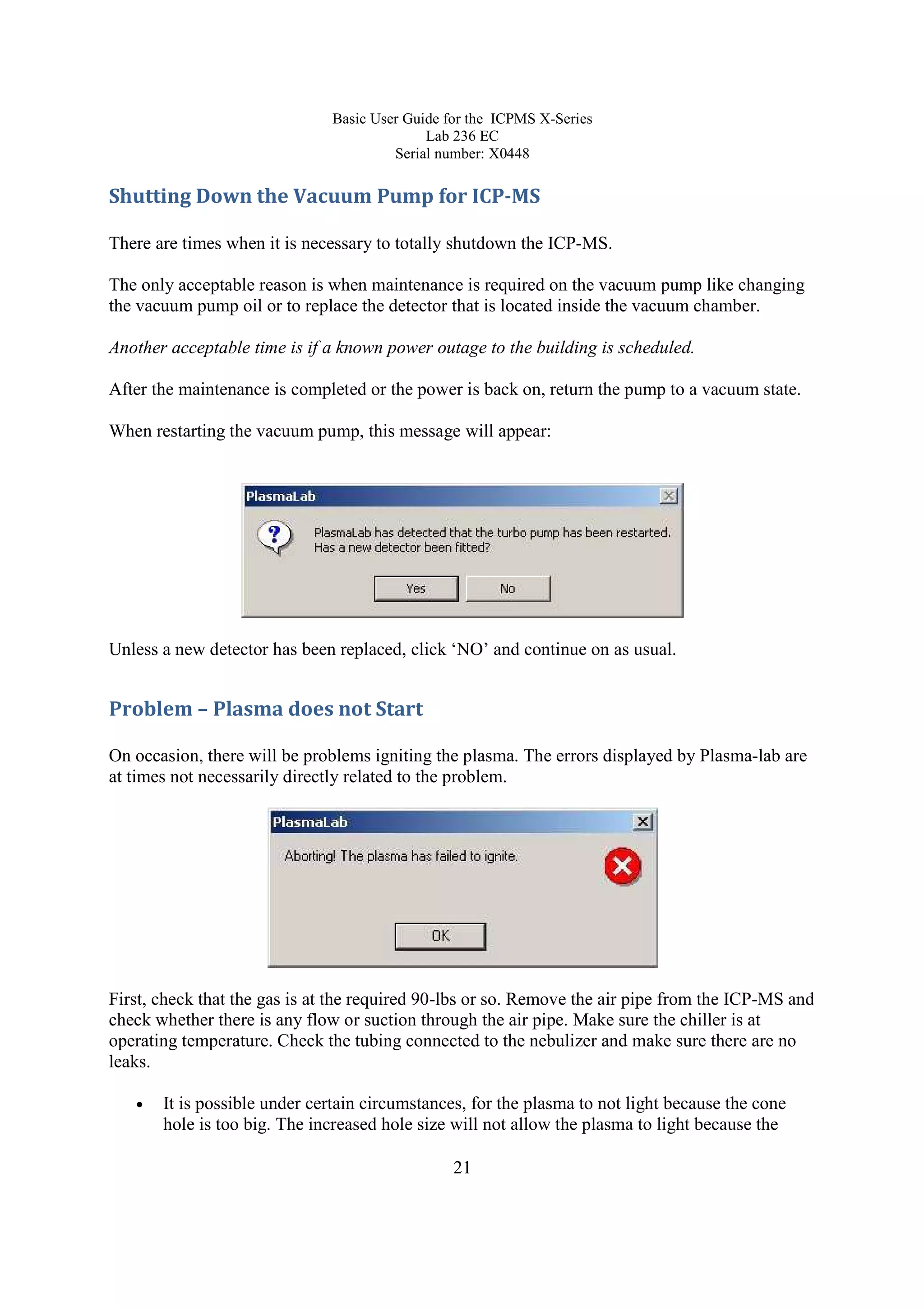 Basic User Guide for the ICPMS X-Series
Lab 236 EC
Serial number: X0448
21
Shutting Down the Vacuum Pump for ICP-MS
There are times when it is necessary to totally shutdown the ICP-MS.
The only acceptable reason is when maintenance is required on the vacuum pump like changing
the vacuum pump oil or to replace the detector that is located inside the vacuum chamber.
Another acceptable time is if a known power outage to the building is scheduled.
After the maintenance is completed or the power is back on, return the pump to a vacuum state.
When restarting the vacuum pump, this message will appear:
Unless a new detector has been replaced, click ‘NO’ and continue on as usual.
Problem – Plasma does not Start
On occasion, there will be problems igniting the plasma. The errors displayed by Plasma-lab are
at times not necessarily directly related to the problem.
First, check that the gas is at the required 90-lbs or so. Remove the air pipe from the ICP-MS and
check whether there is any flow or suction through the air pipe. Make sure the chiller is at
operating temperature. Check the tubing connected to the nebulizer and make sure there are no
leaks.
• It is possible under certain circumstances, for the plasma to not light because the cone
hole is too big. The increased hole size will not allow the plasma to light because the
 