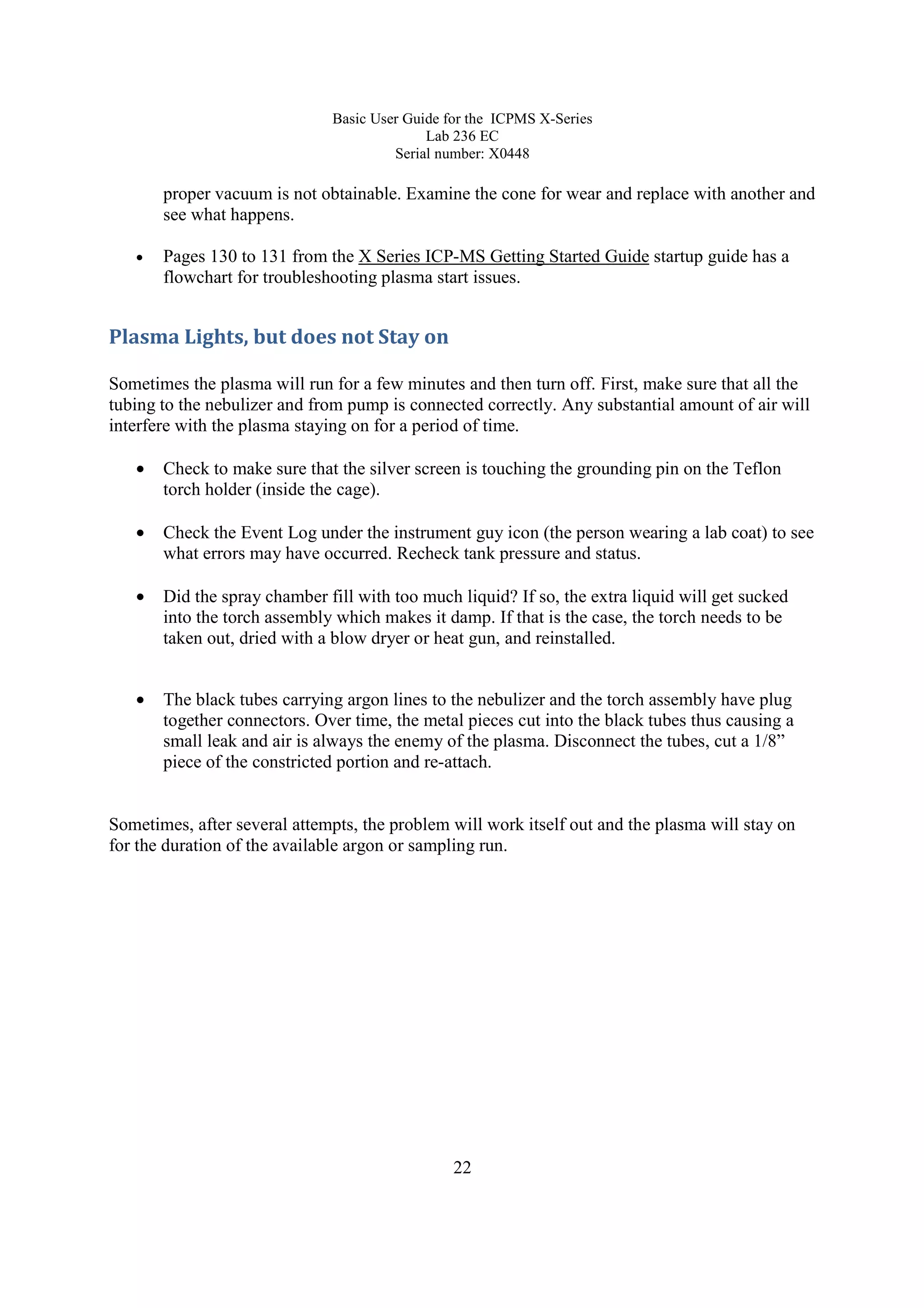 Basic User Guide for the ICPMS X-Series
Lab 236 EC
Serial number: X0448
22
proper vacuum is not obtainable. Examine the cone for wear and replace with another and
see what happens.
• Pages 130 to 131 from the X Series ICP-MS Getting Started Guide startup guide has a
flowchart for troubleshooting plasma start issues.
Plasma Lights, but does not Stay on
Sometimes the plasma will run for a few minutes and then turn off. First, make sure that all the
tubing to the nebulizer and from pump is connected correctly. Any substantial amount of air will
interfere with the plasma staying on for a period of time.
• Check to make sure that the silver screen is touching the grounding pin on the Teflon
torch holder (inside the cage).
• Check the Event Log under the instrument guy icon (the person wearing a lab coat) to see
what errors may have occurred. Recheck tank pressure and status.
• Did the spray chamber fill with too much liquid? If so, the extra liquid will get sucked
into the torch assembly which makes it damp. If that is the case, the torch needs to be
taken out, dried with a blow dryer or heat gun, and reinstalled.
• The black tubes carrying argon lines to the nebulizer and the torch assembly have plug
together connectors. Over time, the metal pieces cut into the black tubes thus causing a
small leak and air is always the enemy of the plasma. Disconnect the tubes, cut a 1/8”
piece of the constricted portion and re-attach.
Sometimes, after several attempts, the problem will work itself out and the plasma will stay on
for the duration of the available argon or sampling run.
 
