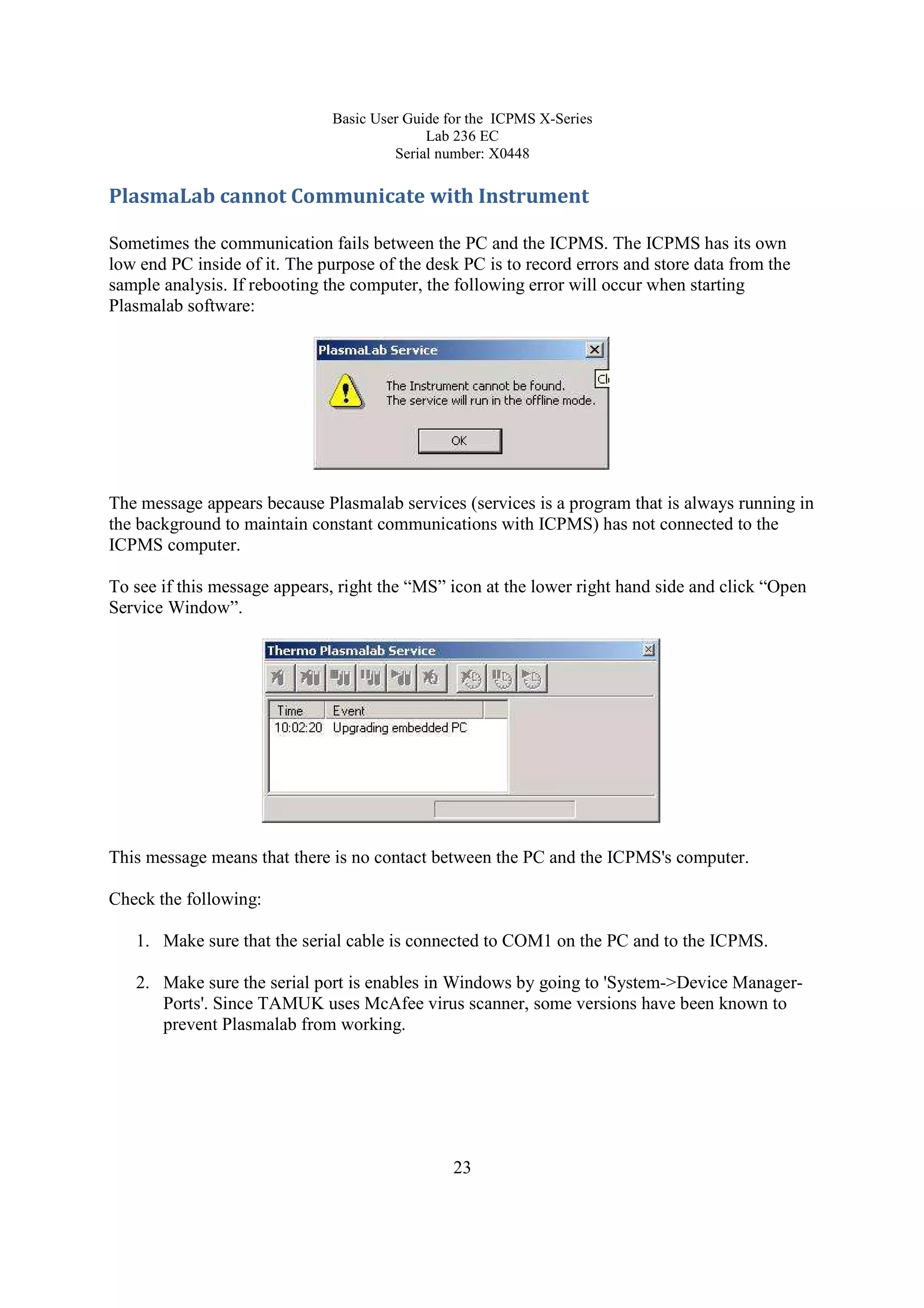 Basic User Guide for the ICPMS X-Series
Lab 236 EC
Serial number: X0448
23
PlasmaLab cannot Communicate with Instrument
Sometimes the communication fails between the PC and the ICPMS. The ICPMS has its own
low end PC inside of it. The purpose of the desk PC is to record errors and store data from the
sample analysis. If rebooting the computer, the following error will occur when starting
Plasmalab software:
The message appears because Plasmalab services (services is a program that is always running in
the background to maintain constant communications with ICPMS) has not connected to the
ICPMS computer.
To see if this message appears, right the “MS” icon at the lower right hand side and click “Open
Service Window”.
This message means that there is no contact between the PC and the ICPMS's computer.
Check the following:
1. Make sure that the serial cable is connected to COM1 on the PC and to the ICPMS.
2. Make sure the serial port is enables in Windows by going to 'System->Device Manager-
Ports'. Since TAMUK uses McAfee virus scanner, some versions have been known to
prevent Plasmalab from working.
 