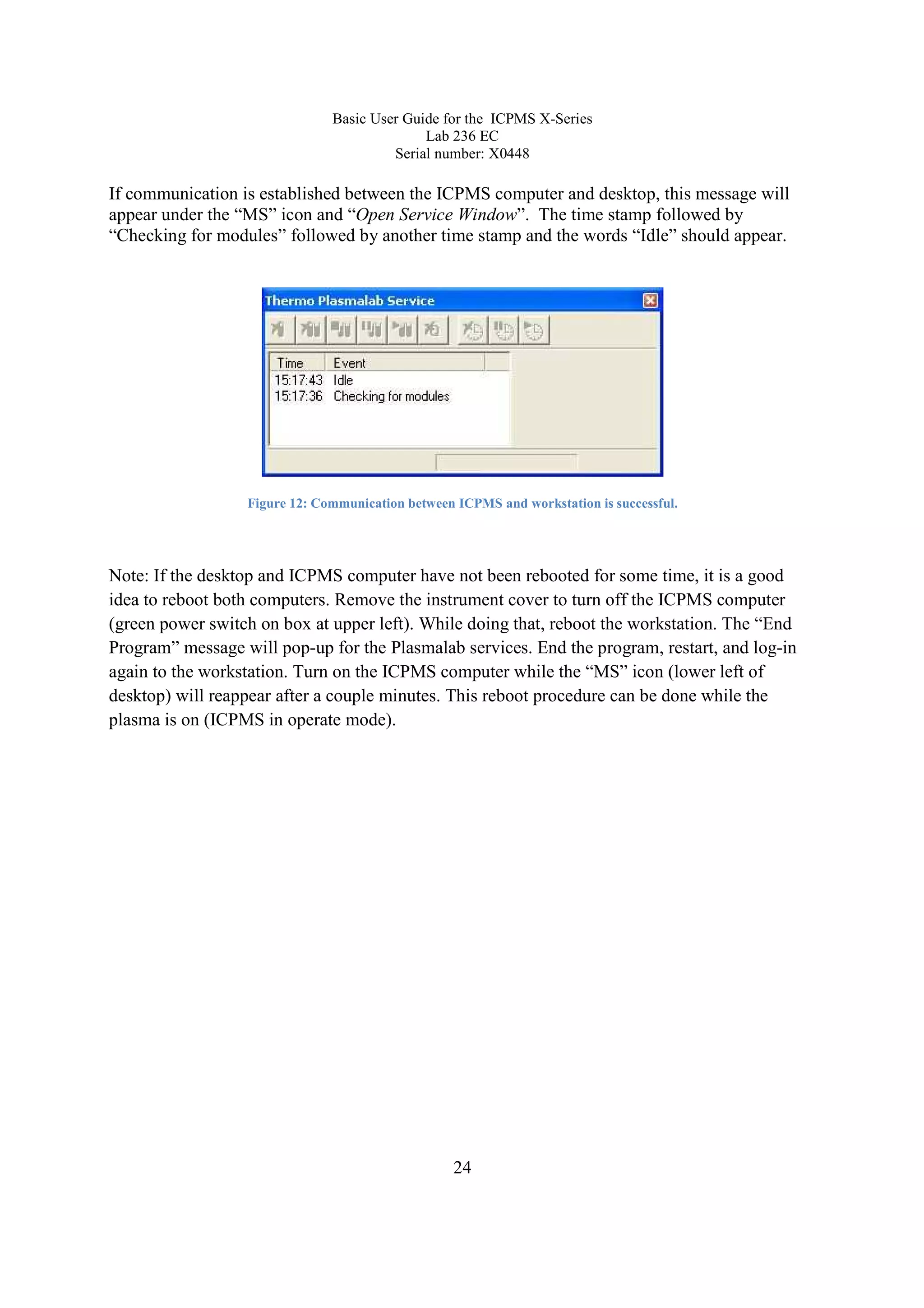 Basic User Guide for the ICPMS X-Series
Lab 236 EC
Serial number: X0448
24
If communication is established between the ICPMS computer and desktop, this message will
appear under the “MS” icon and “Open Service Window”. The time stamp followed by
“Checking for modules” followed by another time stamp and the words “Idle” should appear.
Figure 12: Communication between ICPMS and workstation is successful.
Note: If the desktop and ICPMS computer have not been rebooted for some time, it is a good
idea to reboot both computers. Remove the instrument cover to turn off the ICPMS computer
(green power switch on box at upper left). While doing that, reboot the workstation. The “End
Program” message will pop-up for the Plasmalab services. End the program, restart, and log-in
again to the workstation. Turn on the ICPMS computer while the “MS” icon (lower left of
desktop) will reappear after a couple minutes. This reboot procedure can be done while the
plasma is on (ICPMS in operate mode).
 