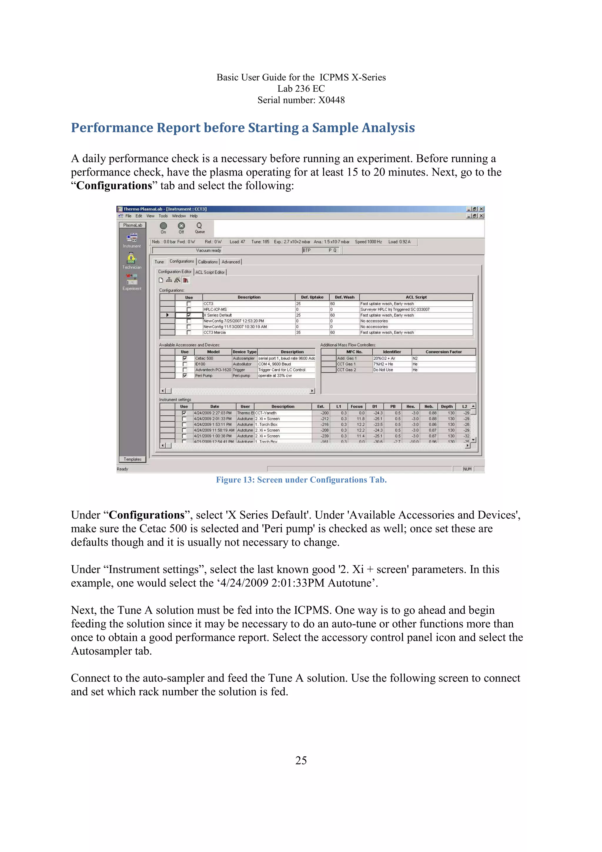 Basic User Guide for the ICPMS X-Series
Lab 236 EC
Serial number: X0448
25
Performance Report before Starting a Sample Analysis
A daily performance check is a necessary before running an experiment. Before running a
performance check, have the plasma operating for at least 15 to 20 minutes. Next, go to the
“Configurations” tab and select the following:
Figure 13: Screen under Configurations Tab.
Under “Configurations”, select 'X Series Default'. Under 'Available Accessories and Devices',
make sure the Cetac 500 is selected and 'Peri pump' is checked as well; once set these are
defaults though and it is usually not necessary to change.
Under “Instrument settings”, select the last known good '2. Xi + screen' parameters. In this
example, one would select the ‘4/24/2009 2:01:33PM Autotune’.
Next, the Tune A solution must be fed into the ICPMS. One way is to go ahead and begin
feeding the solution since it may be necessary to do an auto-tune or other functions more than
once to obtain a good performance report. Select the accessory control panel icon and select the
Autosampler tab.
Connect to the auto-sampler and feed the Tune A solution. Use the following screen to connect
and set which rack number the solution is fed.
 