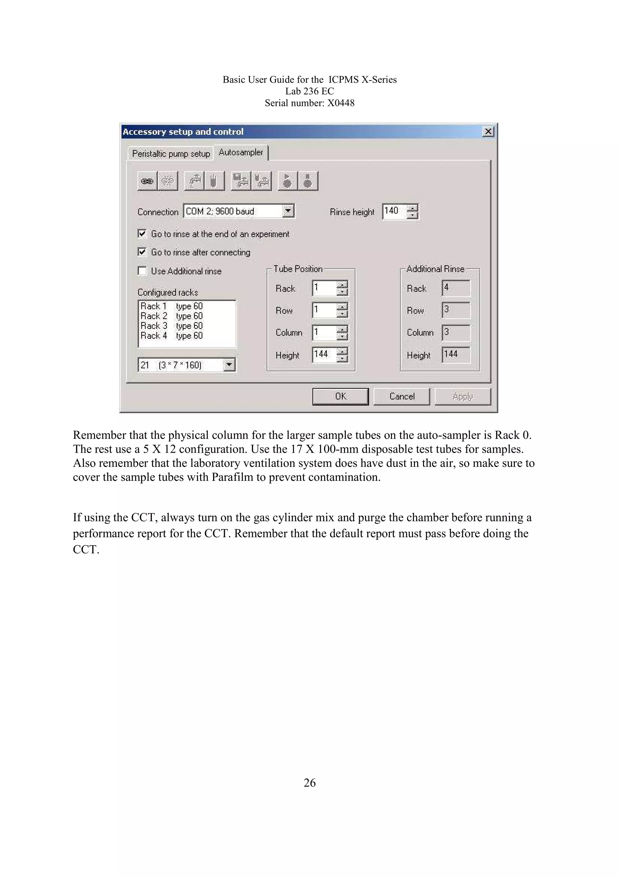 Basic User Guide for the ICPMS X-Series
Lab 236 EC
Serial number: X0448
26
Remember that the physical column for the larger sample tubes on the auto-sampler is Rack 0.
The rest use a 5 X 12 configuration. Use the 17 X 100-mm disposable test tubes for samples.
Also remember that the laboratory ventilation system does have dust in the air, so make sure to
cover the sample tubes with Parafilm to prevent contamination.
If using the CCT, always turn on the gas cylinder mix and purge the chamber before running a
performance report for the CCT. Remember that the default report must pass before doing the
CCT.
 
