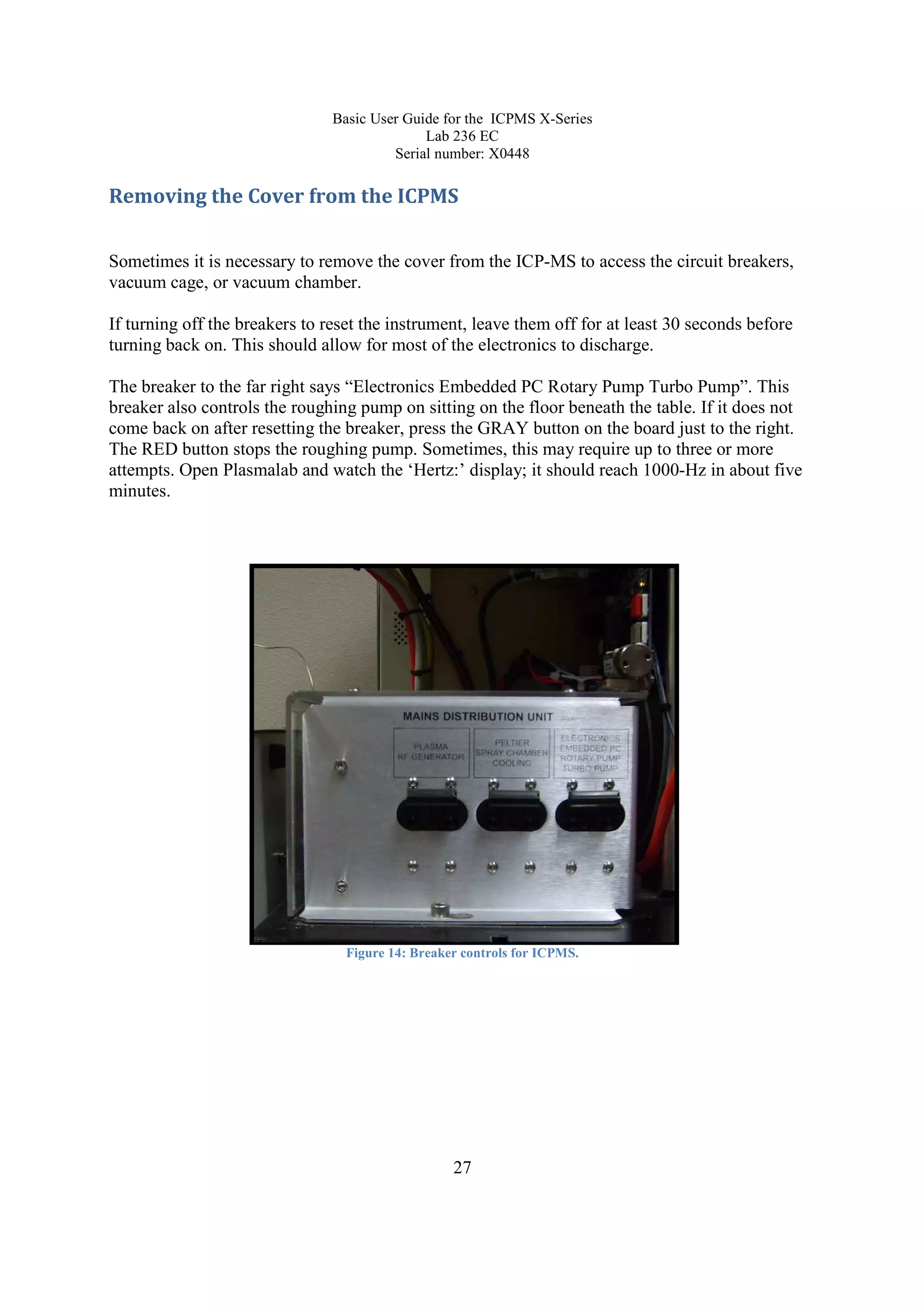 Basic User Guide for the ICPMS X-Series
Lab 236 EC
Serial number: X0448
27
Removing the Cover from the ICPMS
Sometimes it is necessary to remove the cover from the ICP-MS to access the circuit breakers,
vacuum cage, or vacuum chamber.
If turning off the breakers to reset the instrument, leave them off for at least 30 seconds before
turning back on. This should allow for most of the electronics to discharge.
The breaker to the far right says “Electronics Embedded PC Rotary Pump Turbo Pump”. This
breaker also controls the roughing pump on sitting on the floor beneath the table. If it does not
come back on after resetting the breaker, press the GRAY button on the board just to the right.
The RED button stops the roughing pump. Sometimes, this may require up to three or more
attempts. Open Plasmalab and watch the ‘Hertz:’ display; it should reach 1000-Hz in about five
minutes.
Figure 14: Breaker controls for ICPMS.
 