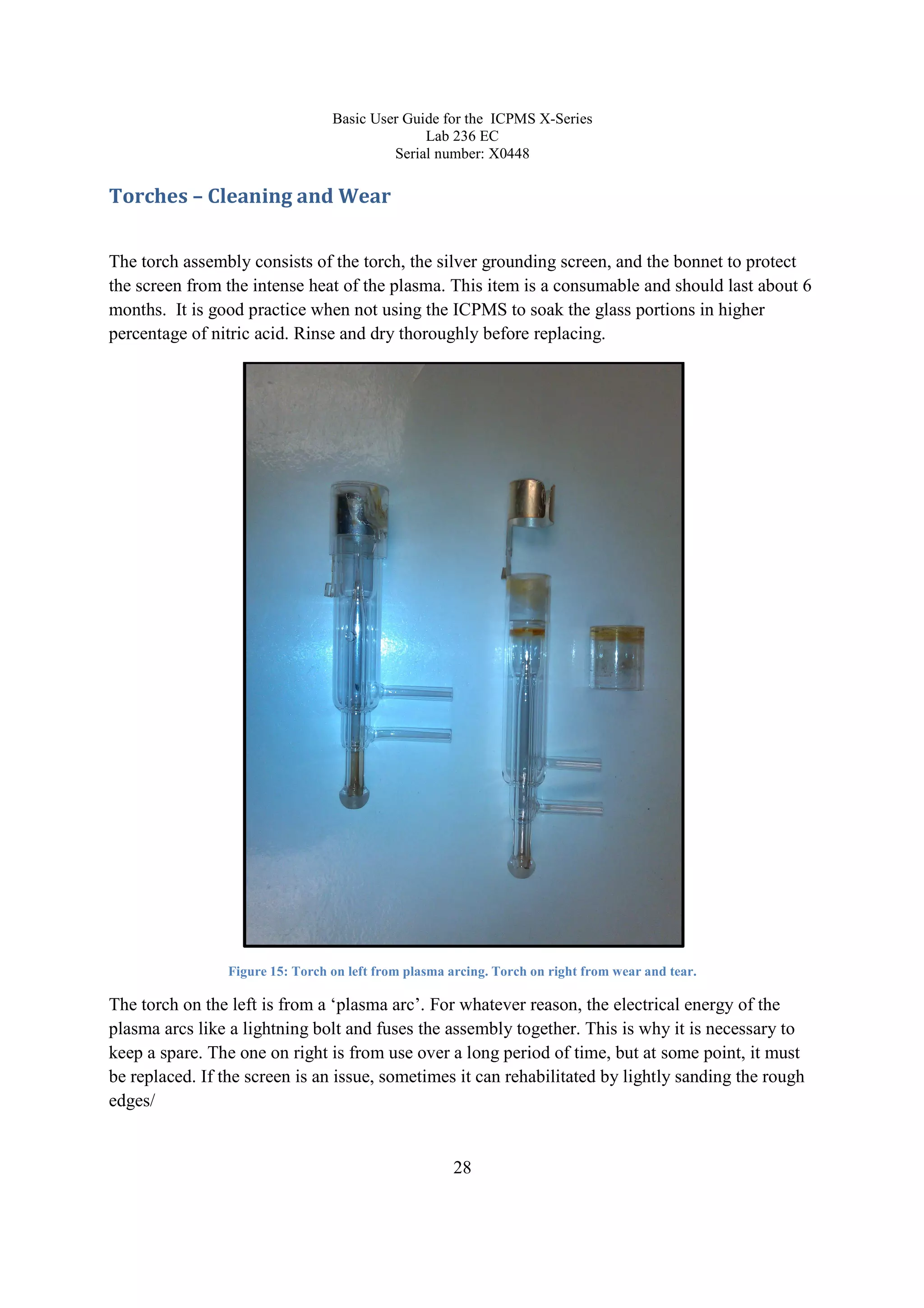 Basic User Guide for the ICPMS X-Series
Lab 236 EC
Serial number: X0448
28
Torches – Cleaning and Wear
The torch assembly consists of the torch, the silver grounding screen, and the bonnet to protect
the screen from the intense heat of the plasma. This item is a consumable and should last about 6
months. It is good practice when not using the ICPMS to soak the glass portions in higher
percentage of nitric acid. Rinse and dry thoroughly before replacing.
Figure 15: Torch on left from plasma arcing. Torch on right from wear and tear.
The torch on the left is from a ‘plasma arc’. For whatever reason, the electrical energy of the
plasma arcs like a lightning bolt and fuses the assembly together. This is why it is necessary to
keep a spare. The one on right is from use over a long period of time, but at some point, it must
be replaced. If the screen is an issue, sometimes it can rehabilitated by lightly sanding the rough
edges/
 