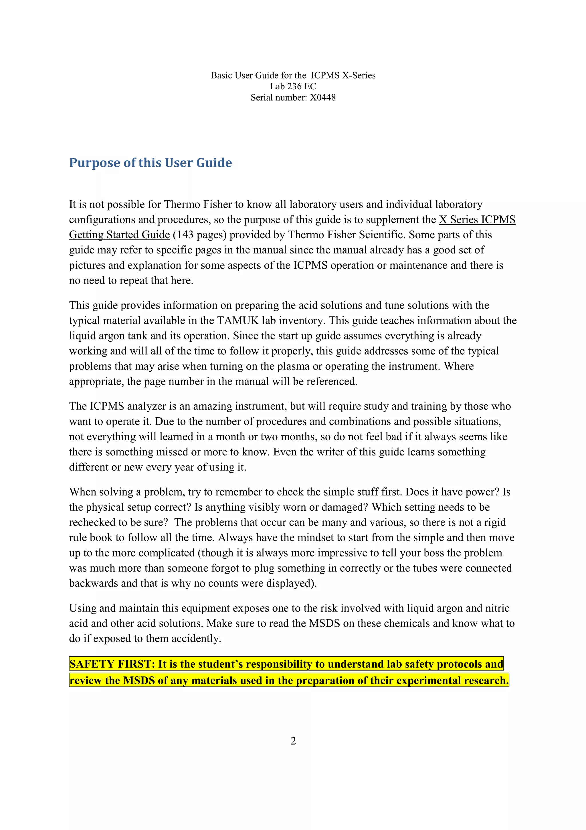 Basic User Guide for the ICPMS X-Series
Lab 236 EC
Serial number: X0448
2
Purpose of this User Guide
It is not possible for Thermo Fisher to know all laboratory users and individual laboratory
configurations and procedures, so the purpose of this guide is to supplement the X Series ICPMS
Getting Started Guide (143 pages) provided by Thermo Fisher Scientific. Some parts of this
guide may refer to specific pages in the manual since the manual already has a good set of
pictures and explanation for some aspects of the ICPMS operation or maintenance and there is
no need to repeat that here.
This guide provides information on preparing the acid solutions and tune solutions with the
typical material available in the TAMUK lab inventory. This guide teaches information about the
liquid argon tank and its operation. Since the start up guide assumes everything is already
working and will all of the time to follow it properly, this guide addresses some of the typical
problems that may arise when turning on the plasma or operating the instrument. Where
appropriate, the page number in the manual will be referenced.
The ICPMS analyzer is an amazing instrument, but will require study and training by those who
want to operate it. Due to the number of procedures and combinations and possible situations,
not everything will learned in a month or two months, so do not feel bad if it always seems like
there is something missed or more to know. Even the writer of this guide learns something
different or new every year of using it.
When solving a problem, try to remember to check the simple stuff first. Does it have power? Is
the physical setup correct? Is anything visibly worn or damaged? Which setting needs to be
rechecked to be sure? The problems that occur can be many and various, so there is not a rigid
rule book to follow all the time. Always have the mindset to start from the simple and then move
up to the more complicated (though it is always more impressive to tell your boss the problem
was much more than someone forgot to plug something in correctly or the tubes were connected
backwards and that is why no counts were displayed).
Using and maintain this equipment exposes one to the risk involved with liquid argon and nitric
acid and other acid solutions. Make sure to read the MSDS on these chemicals and know what to
do if exposed to them accidently.
SAFETY FIRST: It is the student’s responsibility to understand lab safety protocols and
review the MSDS of any materials used in the preparation of their experimental research.
 
