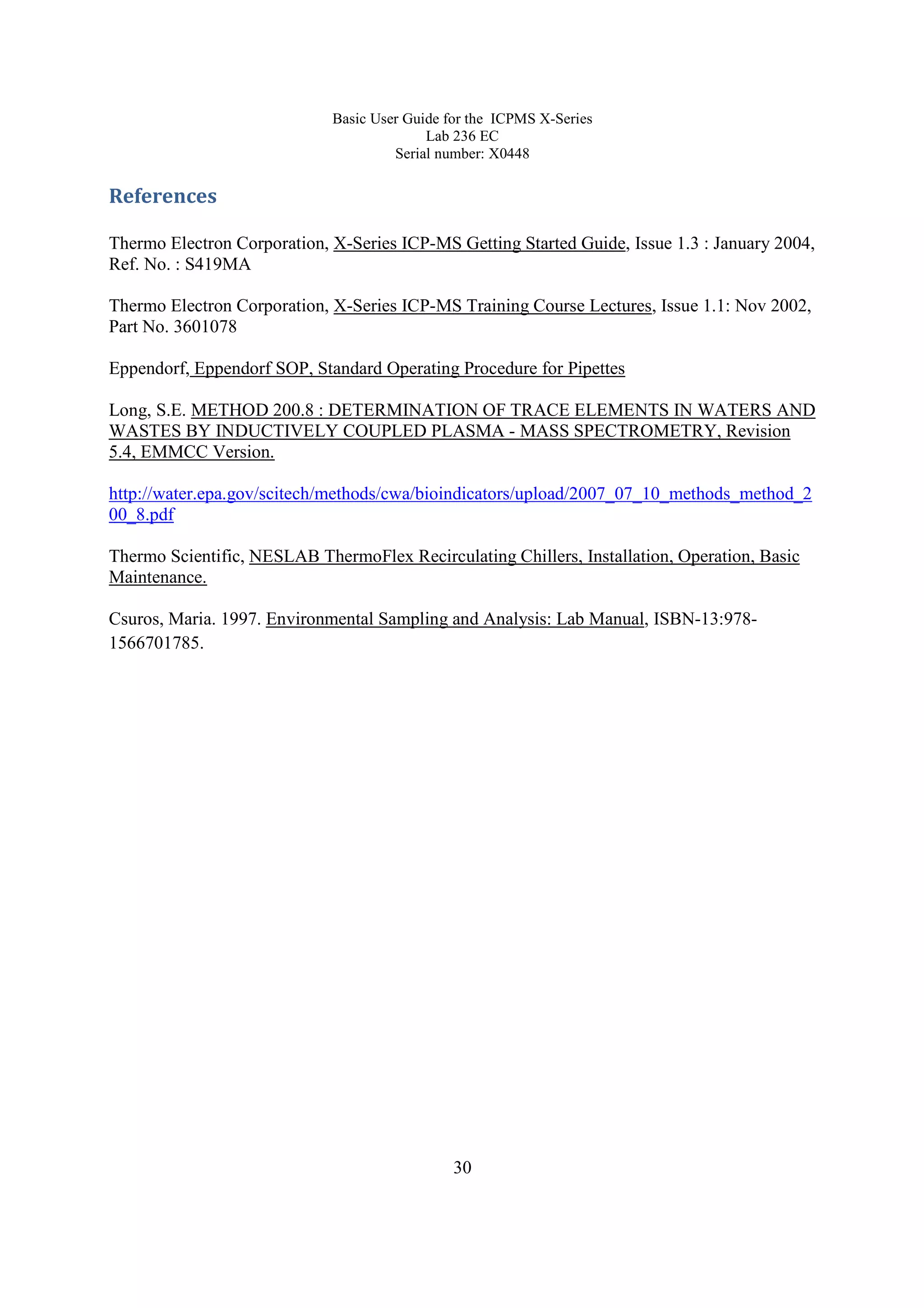 Basic User Guide for the ICPMS X-Series
Lab 236 EC
Serial number: X0448
30
References
Thermo Electron Corporation, X-Series ICP-MS Getting Started Guide, Issue 1.3 : January 2004,
Ref. No. : S419MA
Thermo Electron Corporation, X-Series ICP-MS Training Course Lectures, Issue 1.1: Nov 2002,
Part No. 3601078
Eppendorf, Eppendorf SOP, Standard Operating Procedure for Pipettes
Long, S.E. METHOD 200.8 : DETERMINATION OF TRACE ELEMENTS IN WATERS AND
WASTES BY INDUCTIVELY COUPLED PLASMA - MASS SPECTROMETRY, Revision
5.4, EMMCC Version.
http://water.epa.gov/scitech/methods/cwa/bioindicators/upload/2007_07_10_methods_method_2
00_8.pdf
Thermo Scientific, NESLAB ThermoFlex Recirculating Chillers, Installation, Operation, Basic
Maintenance.
Csuros, Maria. 1997. Environmental Sampling and Analysis: Lab Manual, ISBN-13:978-
1566701785.
 