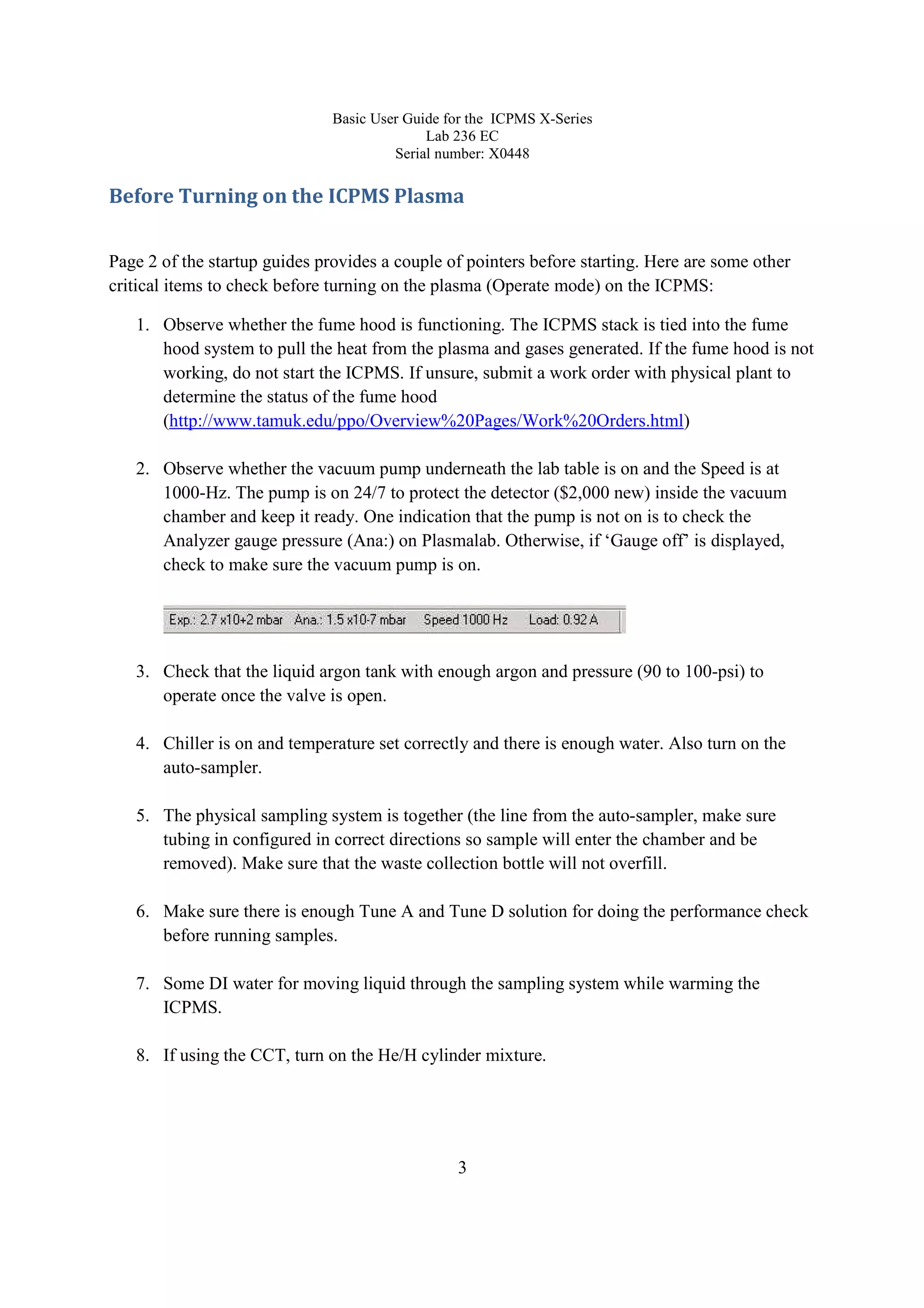 Basic User Guide for the ICPMS X-Series
Lab 236 EC
Serial number: X0448
3
Before Turning on the ICPMS Plasma
Page 2 of the startup guides provides a couple of pointers before starting. Here are some other
critical items to check before turning on the plasma (Operate mode) on the ICPMS:
1. Observe whether the fume hood is functioning. The ICPMS stack is tied into the fume
hood system to pull the heat from the plasma and gases generated. If the fume hood is not
working, do not start the ICPMS. If unsure, submit a work order with physical plant to
determine the status of the fume hood
(http://www.tamuk.edu/ppo/Overview%20Pages/Work%20Orders.html)
2. Observe whether the vacuum pump underneath the lab table is on and the Speed is at
1000-Hz. The pump is on 24/7 to protect the detector ($2,000 new) inside the vacuum
chamber and keep it ready. One indication that the pump is not on is to check the
Analyzer gauge pressure (Ana:) on Plasmalab. Otherwise, if ‘Gauge off’ is displayed,
check to make sure the vacuum pump is on.
3. Check that the liquid argon tank with enough argon and pressure (90 to 100-psi) to
operate once the valve is open.
4. Chiller is on and temperature set correctly and there is enough water. Also turn on the
auto-sampler.
5. The physical sampling system is together (the line from the auto-sampler, make sure
tubing in configured in correct directions so sample will enter the chamber and be
removed). Make sure that the waste collection bottle will not overfill.
6. Make sure there is enough Tune A and Tune D solution for doing the performance check
before running samples.
7. Some DI water for moving liquid through the sampling system while warming the
ICPMS.
8. If using the CCT, turn on the He/H cylinder mixture.
 