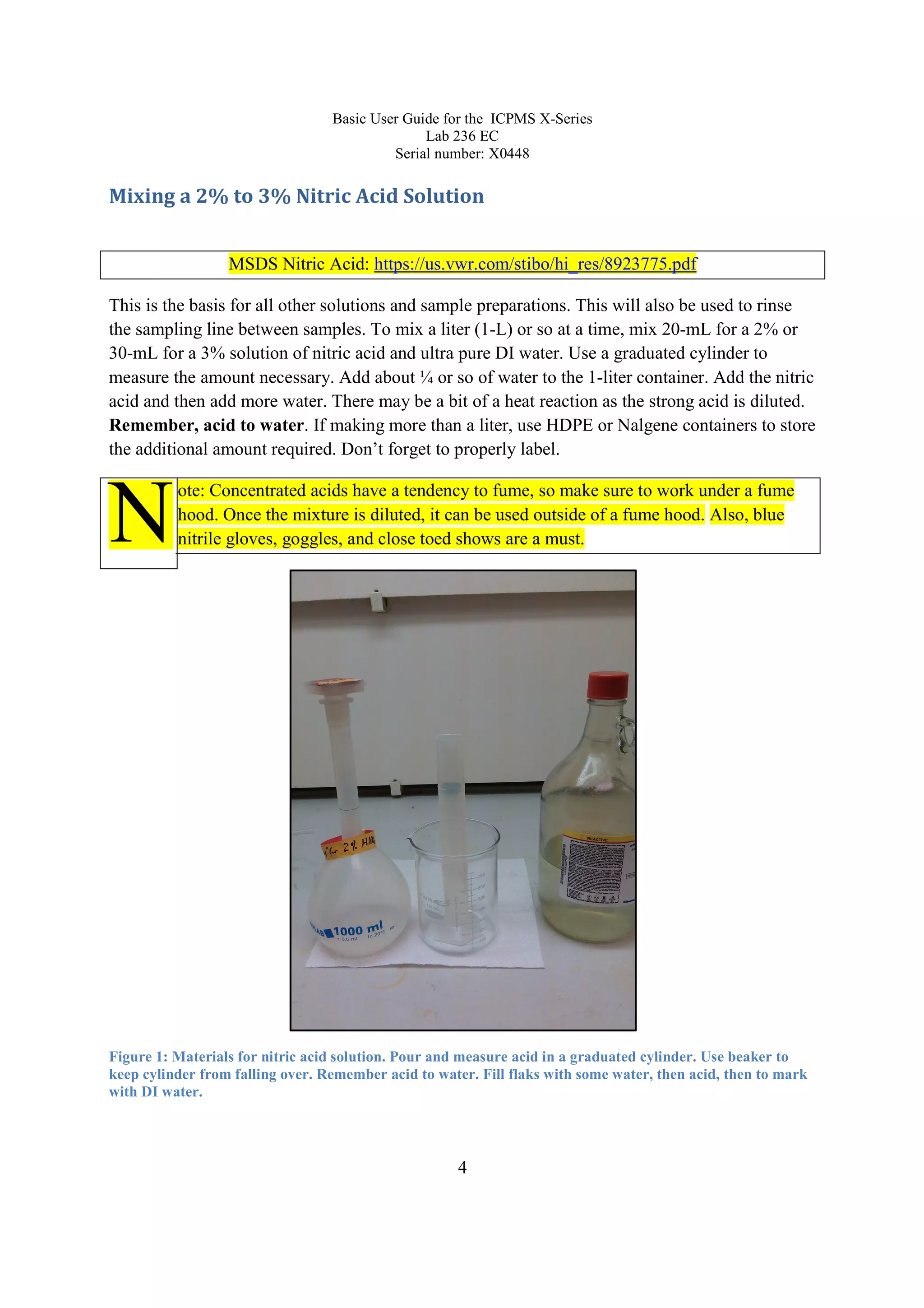 Basic User Guide for the ICPMS X-Series
Lab 236 EC
Serial number: X0448
4
Mixing a 2% to 3% Nitric Acid Solution
MSDS Nitric Acid: https://us.vwr.com/stibo/hi_res/8923775.pdf
This is the basis for all other solutions and sample preparations. This will also be used to rinse
the sampling line between samples. To mix a liter (1-L) or so at a time, mix 20-mL for a 2% or
30-mL for a 3% solution of nitric acid and ultra pure DI water. Use a graduated cylinder to
measure the amount necessary. Add about ¼ or so of water to the 1-liter container. Add the nitric
acid and then add more water. There may be a bit of a heat reaction as the strong acid is diluted.
Remember, acid to water. If making more than a liter, use HDPE or Nalgene containers to store
the additional amount required. Don’t forget to properly label.
ote: Concentrated acids have a tendency to fume, so make sure to work under a fume
hood. Once the mixture is diluted, it can be used outside of a fume hood. Also, blue
nitrile gloves, goggles, and close toed shows are a must.
Figure 1: Materials for nitric acid solution. Pour and measure acid in a graduated cylinder. Use beaker to
keep cylinder from falling over. Remember acid to water. Fill flaks with some water, then acid, then to mark
with DI water.
N
 