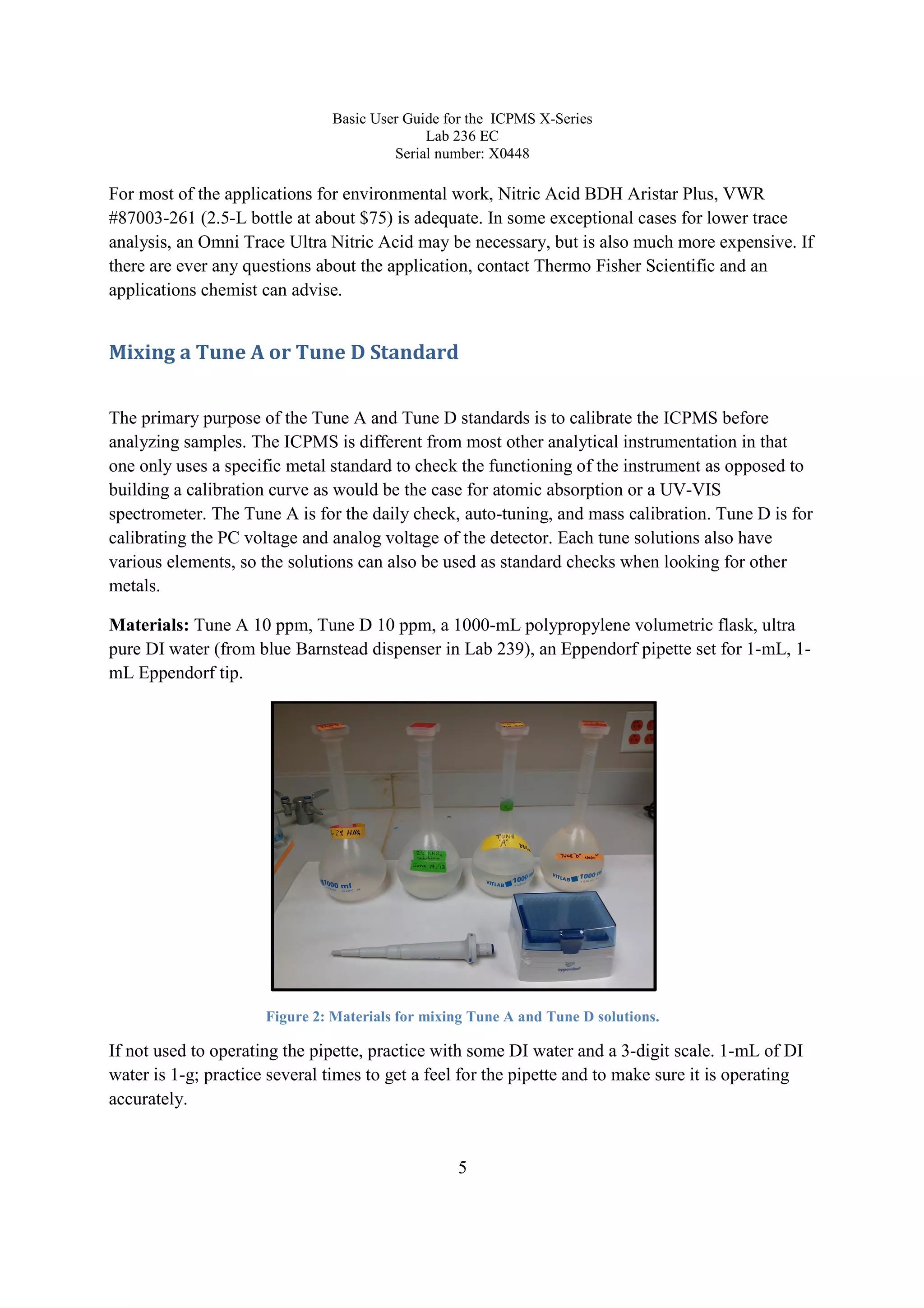 Basic User Guide for the ICPMS X-Series
Lab 236 EC
Serial number: X0448
5
For most of the applications for environmental work, Nitric Acid BDH Aristar Plus, VWR
#87003-261 (2.5-L bottle at about $75) is adequate. In some exceptional cases for lower trace
analysis, an Omni Trace Ultra Nitric Acid may be necessary, but is also much more expensive. If
there are ever any questions about the application, contact Thermo Fisher Scientific and an
applications chemist can advise.
Mixing a Tune A or Tune D Standard
The primary purpose of the Tune A and Tune D standards is to calibrate the ICPMS before
analyzing samples. The ICPMS is different from most other analytical instrumentation in that
one only uses a specific metal standard to check the functioning of the instrument as opposed to
building a calibration curve as would be the case for atomic absorption or a UV-VIS
spectrometer. The Tune A is for the daily check, auto-tuning, and mass calibration. Tune D is for
calibrating the PC voltage and analog voltage of the detector. Each tune solutions also have
various elements, so the solutions can also be used as standard checks when looking for other
metals.
Materials: Tune A 10 ppm, Tune D 10 ppm, a 1000-mL polypropylene volumetric flask, ultra
pure DI water (from blue Barnstead dispenser in Lab 239), an Eppendorf pipette set for 1-mL, 1-
mL Eppendorf tip.
Figure 2: Materials for mixing Tune A and Tune D solutions.
If not used to operating the pipette, practice with some DI water and a 3-digit scale. 1-mL of DI
water is 1-g; practice several times to get a feel for the pipette and to make sure it is operating
accurately.
 