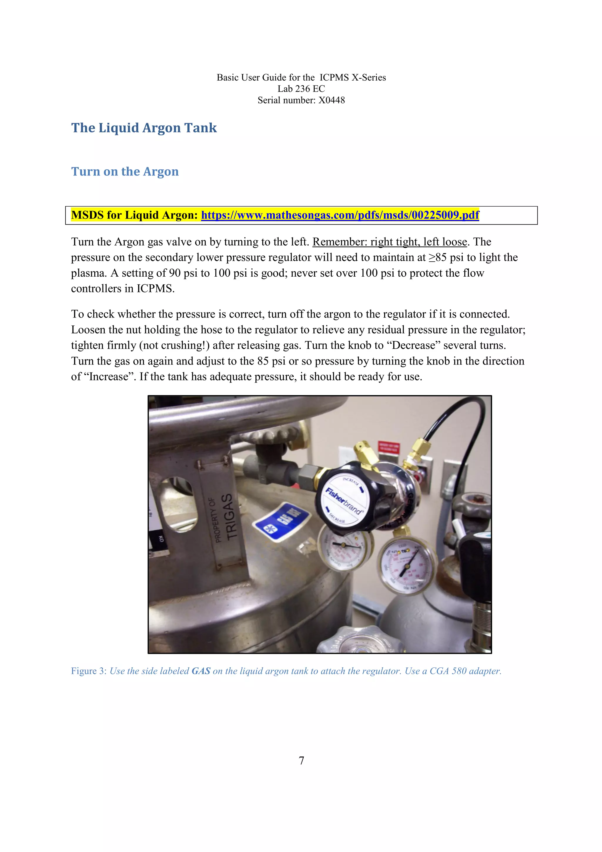 Basic User Guide for the ICPMS X-Series
Lab 236 EC
Serial number: X0448
7
The Liquid Argon Tank
Turn on the Argon
MSDS for Liquid Argon: https://www.mathesongas.com/pdfs/msds/00225009.pdf
Turn the Argon gas valve on by turning to the left. Remember: right tight, left loose. The
pressure on the secondary lower pressure regulator will need to maintain at ≥85 psi to light the
plasma. A setting of 90 psi to 100 psi is good; never set over 100 psi to protect the flow
controllers in ICPMS.
To check whether the pressure is correct, turn off the argon to the regulator if it is connected.
Loosen the nut holding the hose to the regulator to relieve any residual pressure in the regulator;
tighten firmly (not crushing!) after releasing gas. Turn the knob to “Decrease” several turns.
Turn the gas on again and adjust to the 85 psi or so pressure by turning the knob in the direction
of “Increase”. If the tank has adequate pressure, it should be ready for use.
Figure 3: Use the side labeled GAS on the liquid argon tank to attach the regulator. Use a CGA 580 adapter.
 