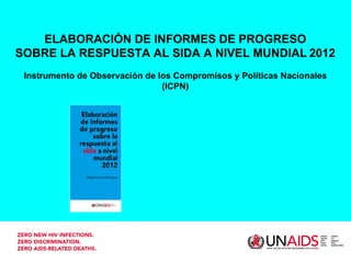 ELABORACIÓN DE INFORMES DE PROGRESO
SOBRE LA RESPUESTA AL SIDA A NIVEL MUNDIAL 2012
 Instrumento de Observación de los Compromisos y Políticas Nacionales
                                (ICPN)
 