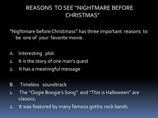 REASONS TO SEE “NIGHTMARE BEFORE
CHRISTMAS”
“Nightmare before Christmass” has three important reasons to
be one of your favorite movie.
A. Interesting plot
1. It is the story of one man's quest
2. It has a meaningful message
B. Timeless soundtrack
1. The “Oogie Boogie’s Song” and “This is Halloween” are
classics.
2. It was featured by many famous gothic rock bands
 