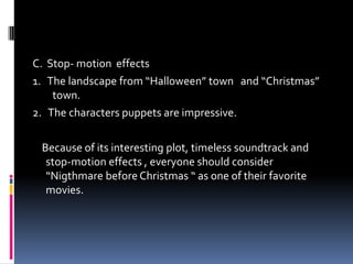 C. Stop- motion effects
1. The landscape from “Halloween” town and “Christmas”
town.
2. The characters puppets are impressive.
Because of its interesting plot, timeless soundtrack and
stop-motion effects , everyone should consider
“Nigthmare before Christmas “ as one of their favorite
movies.
 