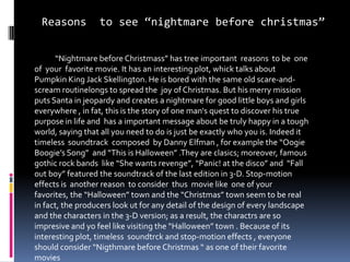 Reasons to see “nightmare before christmas”
“Nightmare before Christmass” has tree important reasons to be one
of your favorite movie. It has an interesting plot, whick talks about
Pumpkin King Jack Skellington. He is bored with the same old scare-and-
scream routinelongs to spread the joy of Christmas. But his merry mission
puts Santa in jeopardy and creates a nightmare for good little boys and girls
everywhere , in fat, this is the story of one man's quest to discover his true
purpose in life and has a important message about be truly happy in a tough
world, saying that all you need to do is just be exactly who you is. Indeed it
timeless soundtrack composed by Danny Elfman , for example the “Oogie
Boogie’s Song” and “This is Halloween” .They are clasics; moreover, famous
gothic rock bands like “She wants revenge”, “Panic! at the disco” and “Fall
out boy” featured the soundtrack of the last edition in 3-D. Stop-motion
effects is another reason to consider thus movie like one of your
favorites, the “Halloween” town and the “Christmas” town seem to be real
in fact, the producers look ut for any detail of the design of every landscape
and the characters in the 3-D version; as a result, the charactrs are so
impresive and yo feel like visiting the “Halloween” town . Because of its
interesting plot, timeless soundtrck and stop-motion effects , everyone
should consider “Nigthmare before Christmas “ as one of their favorite
movies
 
