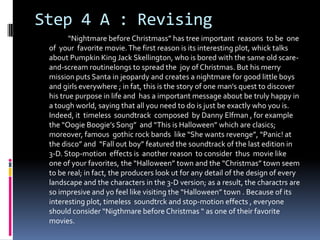 Step 4 A : Revising
“Nightmare before Christmass” has tree important reasons to be one
of your favorite movie.The first reason is its interesting plot, whick talks
about Pumpkin King Jack Skellington, who is bored with the same old scare-
and-scream routinelongs to spread the joy of Christmas. But his merry
mission puts Santa in jeopardy and creates a nightmare for good little boys
and girls everywhere ; in fat, this is the story of one man's quest to discover
his true purpose in life and has a important message about be truly happy in
a tough world, saying that all you need to do is just be exactly who you is.
Indeed, it timeless soundtrack composed by Danny Elfman , for example
the “Oogie Boogie’s Song” and “This is Halloween” which are clasics;
moreover, famous gothic rock bands like “She wants revenge”, “Panic! at
the disco” and “Fall out boy” featured the soundtrack of the last edition in
3-D. Stop-motion effects is another reason to consider thus movie like
one of your favorites, the “Halloween” town and the “Christmas” town seem
to be real; in fact, the producers look ut for any detail of the design of every
landscape and the characters in the 3-D version; as a result, the charactrs are
so impresive and yo feel like visiting the “Halloween” town . Because of its
interesting plot, timeless soundtrck and stop-motion effects , everyone
should consider “Nigthmare before Christmas “ as one of their favorite
movies.
 