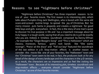 Reasons to see “nightmare before christmas”
“Nightmare before Christmass” has three important reasons to be
one of your favorite movie. The first reason is its interesting plot, which
talks about Pumpkin King Jack Skellington, who is bored with the same old
scare-and-scream routine longs to spread the joy of Christmas. But his
merry mission puts Santa in jeopardy and creates a nightmare for good
little boys and girls everywhere . In fact, this is the story of one man's quest
to discover his true purpose in life and has a important message about be
truly happy in a tough world, saying that all you need to do is just be exactly
who you are. Indeed, it timeless soundtrack composed by Danny Elfman
, for example the “Oogie Boogie’s Song” and “This is Halloween” which are
classics; moreover, famous gothic rock bands like “She wants
revenge”, “Panic! at the disco” and “Fall out boy” featured the soundtrack
of the last edition in 3-D. Stop-motion effects is another reason to
consider this movie like one of your favorites, the “Halloween” town and
the “Christmas” town seem to be real; in fact, the producers look ut for any
detail of the design of every landscape and the characters in the 3-D version;
as a result, the characters are so impressive and yo feel like visiting the
“Halloween” town . Because of its interesting plot, timeless soundtrack and
stop-motion effects , everyone should consider “Nigthmare before
Christmas “ as one of their favorite movies.
 