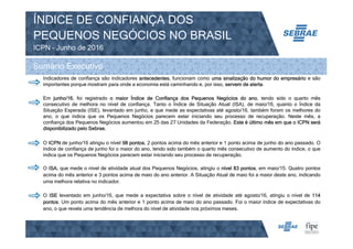 ÍNDICE DE CONFIANÇA DOS
PEQUENOS NEGÓCIOS NO BRASIL
ICPN – Junho de 2016
Sumário Executivo
Indicadores de confiança são indicadores antecedentes, funcionam como uma sinalização do humor do empresário e são
importantes porque mostram para onde a economia está caminhando e, por isso, servem de alerta.
Em junho/16, foi registrado o maior Índice de Confiança dos Pequenos Negócios do ano, tendo sido o quarto mês
consecutivo de melhora no nível de confiança. Tanto o Índice de Situação Atual (ISA), de maio/16, quanto o Índice da
Situação Esperada (ISE), levantado em junho, e que mede as expectativas até agosto/16, também foram os melhores do
ano, o que indica que os Pequenos Negócios parecem estar iniciando seu processo de recuperação. Neste mês, a
confiança dos Pequenos Negócios aumentou em 25 das 27 Unidades da Federação. Este é último mês em que o ICPN será
disponibilizado pelo Sebrae.
O ICPN de junho/16 atingiu o nível 98 pontos, 2 pontos acima do mês anterior e 1 ponto acima de junho do ano passado. O
índice de confiança de junho foi o maior do ano, tendo sido também o quarto mês consecutivo de aumento do índice, o que
indica que os Pequenos Negócios parecem estar iniciando seu processo de recuperação.
O ISA, que mede o nível de atividade atual dos Pequenos Negócios, atingiu o nível 83 pontos, em maio/15. Quatro pontos
acima do mês anterior e 3 pontos acima de maio do ano anterior. A Situação Atual de maio foi a maior deste ano, indicando
uma melhora relativa no indicador.
O ISE levantado em junho/16, que mede a expectativa sobre o nível de atividade até agosto/16, atingiu o nível de 114
pontos. Um ponto acima do mês anterior e 1 ponto acima de maio do ano passado. Foi o maior índice de expectativas do
ano, o que revela uma tendência de melhora do nível de atividade nos próximos meses.
 