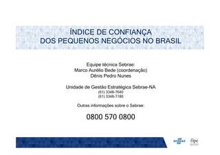 ÍNDICE DE CONFIANÇA
DOS PEQUENOS NEGÓCIOS NO BRASIL
Equipe técnica Sebrae:
Marco Aurélio Bede (coordenação)
Dênis Pedro Nunes
Unidade de Gestão Estratégica Sebrae-NA
(61) 3348-7640
(61) 3348-7180
Outras informações sobre o Sebrae:
0800 570 0800
 