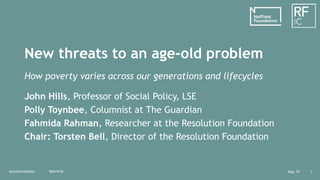 May 19@resfoundation 1
New threats to an age-old problem
How poverty varies across our generations and lifecycles
John Hills, Professor of Social Policy, LSE
Polly Toynbee, Columnist at The Guardian
Fahmida Rahman, Researcher at the Resolution Foundation
Chair: Torsten Bell, Director of the Resolution Foundation
#poverty
 