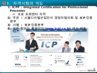 1.  자격시험의 개요 1) ICPP : Integrated Certification for Professional Presenter   ☞  프로  프레젠 터  자격 2)  주관   :  서울디지털산업단지 경영자협의회...