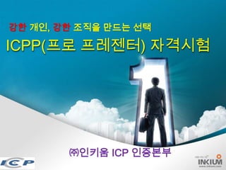 강한 개인, 강한 조직을 만드는 선택

ICPP(프로 프레젠터) 자격시험




        ㈜인키움 ICP 인증본부
              1/24      www.inkium.com
 