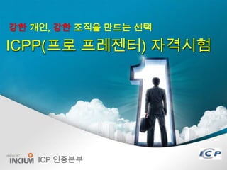 강한 개인, 강한 조직을 만드는 선택

ICPP(프로 프레젠터) 자격시험




    ICP 인증본부
               1/24
 