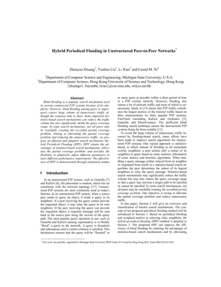 Hybrid Periodical Flooding in Unstructured Peer-to-Peer Networks*
*
This work was partially supported by Michigan State University IRGP Grant 41114 and by Hong Kong RGC Grant HKUST6161/03E.
Zhenyun Zhuang1
, Yunhao Liu1
, Li Xiao1
and Lionel M. Ni2
1
Department of Computer Science and Engineering, Michigan State University, U.S.A.
2
Department of Computer Science, Hong Kong University of Science and Technology, Hong Kong
{zhuangz1, liuyunha, lxiao}@cse.msu.edu, ni@cs.ust.hk
Abstract
Blind flooding is a popular search mechanism used
in current commercial P2P systems because of its sim-
plicity. However, blind flooding among peers or super-
peers causes large volume of unnecessary traffic al-
though the response time is short. Some improved sta-
tistics-based search mechanisms can reduce the traffic
volume but also significantly shrink the query coverage
range. In some search mechanisms, not all peers may
be reachable creating the so-called partial coverage
problem. Aiming at alleviating the partial coverage
problem and reducing the unnecessary traffic, we pro-
pose an efficient and adaptive search mechanism, Hy-
brid Periodical Flooding (HPF). HPF retains the ad-
vantages of statistics-based search mechanisms, allevi-
ates the partial coverage problem, and provides the
flexibility to adaptively adjust different parameters to
meet different performance requirements. The effective-
ness of HPF is demonstrated through simulation studies.
1 Introduction
In an unstructured P2P system, such as Gnutella [7]
and KaZaA [8], file placement is random, which has no
correlation with the network topology [17]. Unstruc-
tured P2P systems are most commonly used in today's
Internet. In an unstructured P2P system, when a source
peer needs to query an object, it sends a query to its
neighbors. If a peer receiving the query cannot provide
the requested object, it may relay the query to its own
neighbors. If the peer receiving the query can provide
the requested object, a response message will be sent
back to the source peer along the inverse of the query
path. The most popular query operation in use, such as
Gnutella and KaZaA (among supernodes), is to blindly
“flood" a query to the network. A query is broadcast
and rebroadcast until a certain criterion is satisfied. This
mechanism ensures that the query will be “flooded” to
as many peers as possible within a short period of time
in a P2P overlay network. However, flooding also
causes a lot of network traffic and most of which is un-
necessary. Study in [13] shows that P2P traffic contrib-
utes the largest portion of the Internet traffic based on
their measurements on three popular P2P systems,
FastTrack (including KaZaA and Grokster) [5],
Gnutella, and DirectConnect. The inefficient blind
flooding search technique causes the unstructured P2P
systems being far from scalable [11].
To avoid the large volume of unnecessary traffic in-
curred by flooding-based search, many efforts have
been made to improve search algorithms for unstruc-
tured P2P systems. One typical approach is statistics-
based, in which instead of flooding to all immediate
overlay neighbors, a peer selects only a subset of its
neighbors to query based on some statistics information
of some metrics and heuristic algorithms. When han-
dling a query message (either relayed from its neighbor
or originated from itself) in a statistics-based search al-
gorithm, the peer determines the subset of its logical
neighbors to relay the query message. Statistics-based
search mechanisms may significantly reduce the traffic
volume but may also reduce the query coverage range
so that a query may traverse a longer path to be satisfied
or cannot be satisfied. In some search mechanisms, not
all peers may be reachable creating the so-called partial
coverage problem. Our objective is trying to alleviate
the partial coverage problem and reduce unnecessary
traffic.
In this paper, Section 2 will give an overview and
classification of known search mechanisms. The con-
cept of our proposed periodical flooding method will be
introduced in Section 3. Based on periodical flooding
and weighted metrics in selecting relay neighbors, the
hybrid periodical flooding (HPF) method is detailed in
Section 3. The proposed HPF can improve the effi-
ciency of blind flooding by retaining the advantages of
statistics-based search mechanisms and by alleviating
 