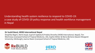 Understanding health system resilience to respond to COVID-19:
a case study of COVID-19 policy response and health workforce management
in Nepal
Dr Sushil Baral, HERD International Nepal
Shophika Regmi, Abriti Arjyal, Suprich Sapkota & Prabita Shrestha (HERD International, Nepal), Tim
Martineau (Liverpool School of Tropical Medicine, UK), Sophie Witter & Maria Bertone (Queen Margaret
University, Edinburgh), Joanna Raven (Liverpool School of Tropical Medicine, UK)
 