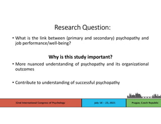 • What is the link between (primary and secondary) psychopathy and
job performance/well-being?
Why is this study important?
• More nuanced understanding of psychopathy and its organizational
outcomes
• Contribute to understanding of successful psychopathy
Research Question:
 