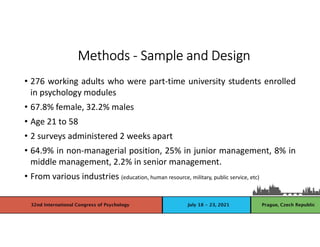 • 276 working adults who were part-time university students enrolled
in psychology modules
• 67.8% female, 32.2% males
• Age 21 to 58
• 2 surveys administered 2 weeks apart
• 64.9% in non-managerial position, 25% in junior management, 8% in
middle management, 2.2% in senior management.
• From various industries (education, human resource, military, public service, etc)
Methods - Sample and Design
 