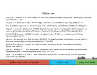 References
Barrick, M. R., & Mount, M. K. (1991). The big five personality dimensions and job performance: A meta-analysis. Personnel
Psychology, 44(1), 1-26.
Brayfield, A. H., & Rothe, H. F. (1951). An index of job satisfaction. Journal of Applied Psychology, 35(5), 307-311.
Hare, R. D. (1996). Psychopathy: A clinical construct whose time has come. Criminal Justice and Behavior, 23(1), 25-54.
Harpur, T. J., Hare, R. D., & Hakstian, A. R. (1989). Two-factor conceptualization of psychopathy: Construct validity and
assessment implications. Psychological Assessment: A Journal of Consulting and Clinical Psychology, 1(1), 6-17.
Hurtz, G. M., & Donovan, J. J. (2000). Personality and job performance: The Big Five revisited. Journal of Applied
Psychology, 85(6), 869-879.
LeBreton, J. M., Shiverdecker, L. K., & Grimaldi, E. M. (2018). The dark triad and workplace behavior. Annual Review of
Organizational Psychology and Organizational Behavior, 5, 387-414.
Lilienfeld, S. O., Watts, A. L., & Smith, S. F. (2015). Successful psychopathy. Current Directions in Psychological
Science, 24(4), 298-303.
Love, A. B., & Holder, M. D. (2016). Can romantic relationship quality mediate the relation between psychopathy and
subjective well-being? Journal of Happiness Studies, 17(6), 2407-2429.
Lynam, D. R., Whiteside, S., & Jones, S. (1999). Self-reported psychopathy: A validation study. Journal of Personality
Assessment, 73(1), 110-132..
 