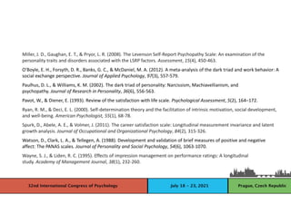 Miller, J. D., Gaughan, E. T., & Pryor, L. R. (2008). The Levenson Self-Report Psychopathy Scale: An examination of the
personality traits and disorders associated with the LSRP factors. Assessment, 15(4), 450-463.
O'Boyle, E. H., Forsyth, D. R., Banks, G. C., & McDaniel, M. A. (2012). A meta-analysis of the dark triad and work behavior: A
social exchange perspective. Journal of Applied Psychology, 97(3), 557-579.
Paulhus, D. L., & Williams, K. M. (2002). The dark triad of personality: Narcissism, Machiavellianism, and
psychopathy. Journal of Research in Personality, 36(6), 556-563.
Pavot, W., & Diener, E. (1993). Review of the satisfaction with life scale. Psychological Assessment, 5(2), 164–172.
Ryan, R. M., & Deci, E. L. (2000). Self-determination theory and the facilitation of intrinsic motivation, social development,
and well-being. American Psychologist, 55(1), 68-78.
Spurk, D., Abele, A. E., & Volmer, J. (2011). The career satisfaction scale: Longitudinal measurement invariance and latent
growth analysis. Journal of Occupational and Organizational Psychology, 84(2), 315-326.
Watson, D., Clark, L. A., & Tellegen, A. (1988). Development and validation of brief measures of positive and negative
affect: The PANAS scales. Journal of Personality and Social Psychology, 54(6), 1063-1070.
Wayne, S. J., & Liden, R. C. (1995). Effects of impression management on performance ratings: A longitudinal
study. Academy of Management Journal, 38(1), 232-260.
 